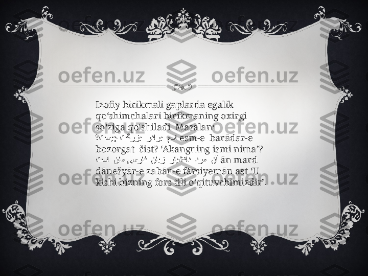 Izofiy birikmali gaplarda egalik 
qo‘shimchalari birikmaning oxirgi 
so‘ziga qo‘shiladi. Masalan:
       ؟تسیچ تگرزب ردارب مسا   esm-e  barādar-e  
bozorgat  čist? ‘Akangning ismi nima’?
                
تسا نام یسراف نابز رایشناد درم نآ   ān mard 
dānešyār-e zabān-e fārsiyemān ast ‘U 
kishi bizning fors tili o‘qituvchimizdir’. 