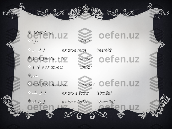 
.  Masalan :

درفم  

    نم نآ زا az ān-e man  ‘meniki’

    
وت نآ زا az ān- e to  ‘seniki’

    
وا نآ زا az ān-e u  ‘uniki’

عمج  

    
ام نآ زا az ān-e mā  ‘bizniki’

    
امش نآ زا az ān- e šomā ‘sizniki’

    
اهنآ نآ زا az ān-e ānhā ‘ularniki’ 