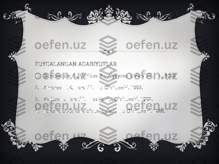 FOYDALANGAN ADABIYOTLAR
1. Quronbekov A., Vohidov A., Ziyayeva T. Fors tili. - T., 2006
2. Ahrorov H.K. Fors tili. -T.: O’qituvchi. 1992.
3. Xalilov L. Fors tili. –Toshkent.: O’qituvchi. 1992.
4. Forscha-o’zbekcha o’quv lug’ati. -T.: O’qituvchi. 1988.  