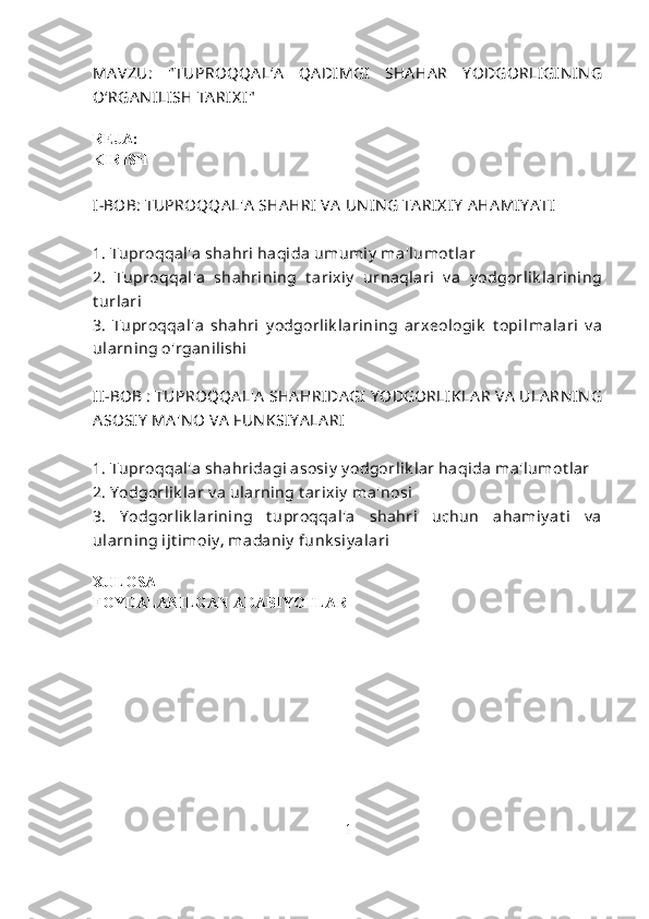 MA VZU:   " TUPROQQA L‘A   QA DIMGI   SHA HA R   Y ODGORLI GIN IN G
O‘RGA N ILI SH TA RIX I"
REJA:
KIRISH
I-BOB: TUPROQQA L'A  SHA HRI  VA  UN IN G TA RIX IY  A HA MIY A TI
1. Tuproqqal'a shahri haqida umumiy  ma'lumot lar
2.   Tuproqqal'a   shahrining   t arixiy   urnaqlari   v a   y odgorlik larining
t urlari
3.   Tuproqqal'a   shahri   y odgorlik larining   arxeologik   t opi l malari   v a
ularning o'rganilishi
II-BOB : TUPROQQA L'A  SHA HRIDA GI  Y ODGORLIK LA R VA  ULA RN IN G
A SOSIY  MA 'N O VA  FUN KSIY A LA RI
1. Tuproqqal'a shahridagi asosiy  y odgorlik lar haqida ma'lumot lar
2. Y odgorlik lar v a ularning t arixiy  ma'nosi
3.   Y odgorlik larining   t uproqqal'a   shahri   uchun   ahamiy at i   v a
ularning ijt imoiy , madaniy  funk siy alari
XULOSA
FOYDALANILGAN ADABIYOTLAR
1 