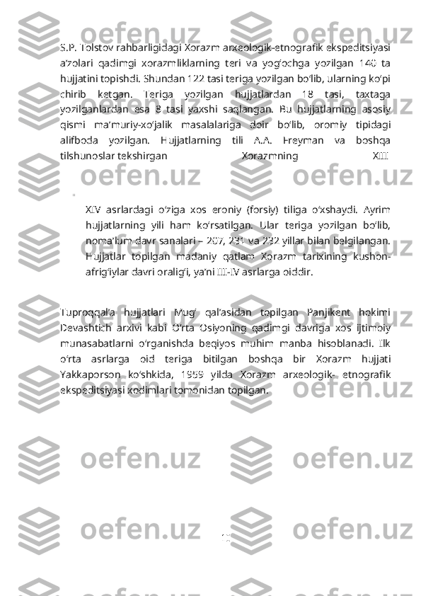 S.P. Tolstov rahbarligidagi Xorazm arxeologik-etnografik ekspeditsiyasi
a’zolari   qadimgi   xorazmliklarning   teri   va   yog‘ochga   yozilgan   140   ta
hujjatini topishdi. Shundan 122 tasi teriga yozilgan bo‘lib, ularning ko‘pi
chirib   ketgan.   Teriga   yozilgan   hujjatlardan   18   tasi,   taxtaga
yozilganlardan   esa   8   tasi   yaxshi   saqlangan.   Bu   hujjatlarning   asosiy
qismi   ma’muriy-xo‘jalik   masalalariga   doir   bo‘lib,   oromiy   tipidagi
alifboda   yozilgan.   Hujjatlarning   tili   A.A.   Freyman   va   boshqa
tilshunoslar   tekshirgan   Xorazmning   XIII  

XIV   asrlardagi   o‘ziga   xos   eroniy   (forsiy)   tiliga   o‘xshaydi.   Ayrim
hujjatlarning   yili   ham   ko‘rsatilgan.   Ular   teriga   yozilgan   bo‘lib,
noma’lum davr sanalari – 207, 231 va 232 yillar bilan belgilangan.
Hujjatlar   topilgan   madaniy   qatlam   Xorazm   tarixining   kushon-
afrig‘iylar davri oralig‘i, ya’ni III-IV asrlarga oiddir.  
Tuproqqal’a   hujjatlari   Mug‘   qal’asidan   topilgan   Panjikent   hokimi
Devashtich   arxivi   kabi   O‘rta   Osiyoning   qadimgi   davriga   xos   ijtimoiy
munasabatlarni   o‘rganishda   beqiyos   muhim   manba   hisoblanadi.   Ilk
o‘rta   asrlarga   oid   teriga   bitilgan   boshqa   bir   Xorazm   hujjati
Yakkaporson   ko‘shkida,   1959   yilda   Xorazm   arxeologik-   etnografik
ekspeditsiyasi xodimlari tomonidan topilgan.  
10 