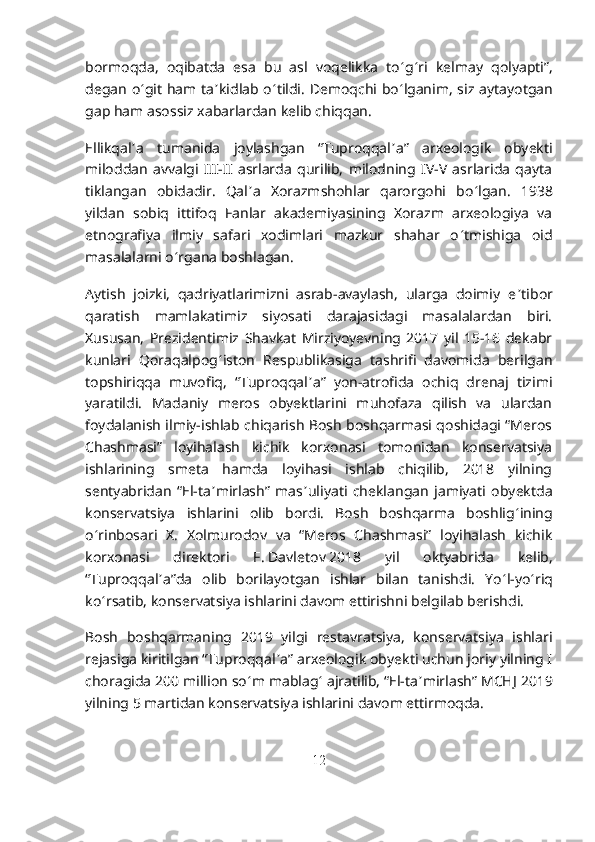 bormoqda,   oqibatda   esa   bu   asl   voqelikka   to ʻ g ʻ ri   kelmay   qolyapti”,
degan o ʻ git ham ta ʼ kidlab o ʻ tildi. Demoqchi bo ʻ lganim, siz aytayotgan
gap ham asossiz xabarlardan kelib chiqqan.
Ellikqal ʼ a   tumanida   joylashgan   “Tuproqqal ʼ a”   arxeologik   obyekti
miloddan   avvalgi   III-II   asrlarda   qurilib,   milodning   IV-V   asrlarida   qayta
tiklangan   obidadir.   Qal ʼ a   Xorazmshohlar   qarorgohi   bo ʻ lgan.   1938
yildan   sobiq   ittifoq   Fanlar   akademiyasining   Xorazm   arxeologiya   va
etnografiya   ilmiy   safari   xodimlari   mazkur   shahar   o ʻ tmishiga   oid
masalalarni o ʻ rgana boshlagan.
Aytish   joizki,   qadriyatlarimizni   asrab-avaylash,   ularga   doimiy   e ʼ tibor
qaratish   mamlakatimiz   siyosati   darajasidagi   masalalardan   biri.
Xususan,   Prezidentimiz   Shavkat   Mirziyoyevning   2017   yil   15-16   dekabr
kunlari   Qoraqalpog ʻ iston   Respublikasiga   tashrifi   davomida   berilgan
topshiriqqa   muvofiq,   “Tuproqqal ʼ a”   yon-atrofida   ochiq   drenaj   tizimi
yaratildi.   Madaniy   meros   obyektlarini   muhofaza   qilish   va   ulardan
foydalanish ilmiy-ishlab chiqarish Bosh boshqarmasi qoshidagi “Meros
Chashmasi”   loyihalash   kichik   korxonasi   tomonidan   konservatsiya
ishlarining   smeta   hamda   loyihasi   ishlab   chiqilib,   2018   yilning
sentyabridan   “El-ta ʼ mirlash”   mas ʼ uliyati   cheklangan   jamiyati   obyektda
konservatsiya   ishlarini   olib   bordi.   Bosh   boshqarma   boshlig ʻ ining
o ʻ rinbosari   X.   Xolmurodov   va   “Meros   Chashmasi”   loyihalash   kichik
korxonasi   direktori   F.   Davletov   2018   yil   oktyabrida   kelib,
“Tuproqqal ʼ a”da   olib   borilayotgan   ishlar   bilan   tanishdi.   Yo ʻ l-yo ʻ riq
ko ʻ rsatib, konservatsiya ishlarini davom ettirishni belgilab berishdi.
Bosh   boshqarmaning   2019   yilgi   restavratsiya,   konservatsiya   ishlari
rejasiga kiritilgan “Tuproqqal ʼ a” arxeologik obyekti uchun joriy yilning I
choragida 200 million so ʻ m mablag ʻ  ajratilib, “El-ta ʼ mirlash” MCHJ 2019
yilning 5 martidan konservatsiya ishlarini davom ettirmoqda.
12 