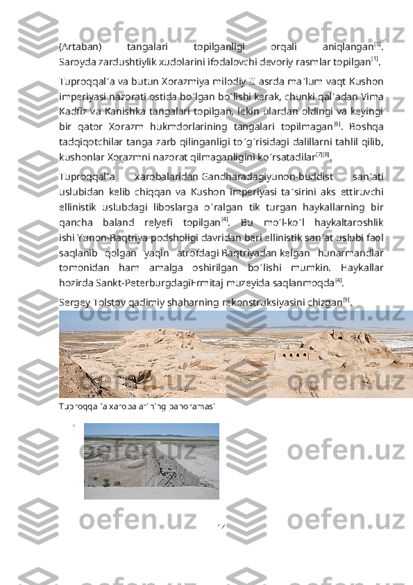 (Artaban)   tangalari   topilganligi   orqali   aniqlangan [5]
.
Saroyda   zardushtiylik   xudolarini ifodalovchi devoriy rasmlar topilgan [1]
.
Tuproqqal ʼ a va butun Xorazmiya milodiy II asrda ma ʼ lum vaqt Kushon
imperiyasi nazorati ostida bo ʻ lgan bo ʻ lishi kerak, chunki qal ʼ adan Vima
Kadfiz   va   Kanishka   tangalari  topilgan,   lekin   ulardan   oldingi   va   keyingi
bir   qator   Xorazm   hukmdorlarining   tangalari   topilmagan [6]
.   Boshqa
tadqiqotchilar  tanga  zarb qilinganligi  to ʻ g ʻ risidagi  dalillarni tahlil qilib,
kushonlar Xorazmni nazorat qilmaganligini ko ʻ rsatadilar [7] [8]
.
Tuproqqal ʻ a   xarobalaridan   Gandharadagi yunon-buddist   san ʼ ati
uslubidan   kelib   chiqqan   va   Kushon   imperiyasi   ta ʼ sirini   aks   ettiruvchi
ellinistik   uslubdagi   liboslarga   o ʻ ralgan   tik   turgan   haykallarning   bir
qancha   baland   relyefi   topilgan [4]
.   Bu   mo ʻ l-ko ʻ l   haykaltaroshlik
ishi   Yunon-Baqtriya podsholigi   davridan beri ellinistik san ʼ at uslubi faol
saqlanib   qolgan   yaqin   atrofdagi   Baqtriyadan   kelgan   hunarmandlar
tomonidan   ham   amalga   oshirilgan   bo ʻ lishi   mumkin.   Haykallar
hozirda   Sankt-Peterburgdagi Ermitaj   muzeyida saqlanmoqda [4]
.
Sergey Tolstov qadimiy shaharning   rekonstruksiyasini   chizgan [9]
.
Tuproqqal ʼ a xarobalarining panoramasi

14 