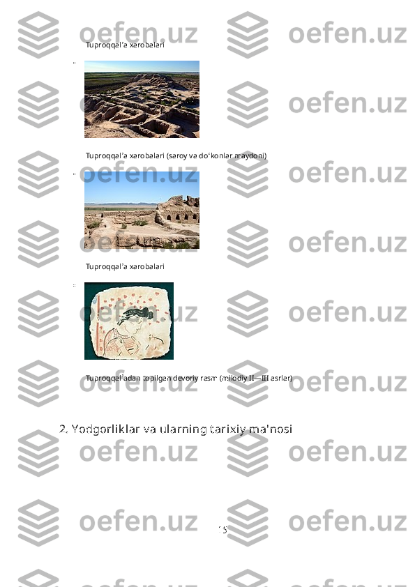 Tuproqqal ʼ
a xarobalari

Tuproqqal ʼ
a xarobalari (saroy va do ʻ
konlar maydoni)

Tuproqqal ʼ
a xarobalari

Tuproqqal ʼ
adan topilgan devoriy rasm (milodiy II—III asrlar)
2. Y odgorlik lar v a ularning t arixiy  ma'nosi
15 