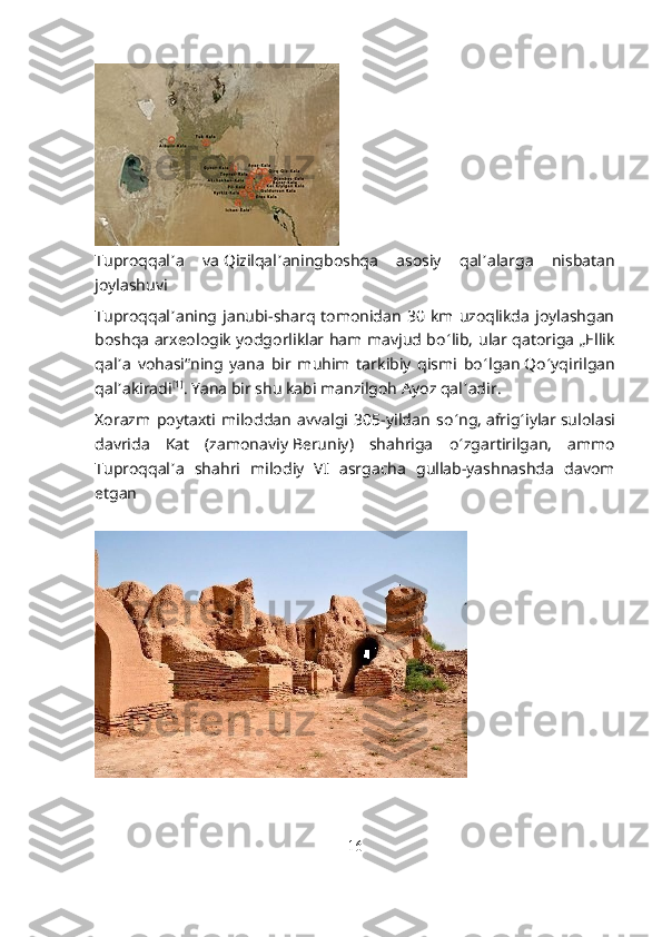 Tuproqqal ʼ a   va   Qizilqal ʼ aning boshqa   asosiy   qal ʼ alarga   nisbatan
joylashuvi
Tuproqqal ʼ aning   janubi-sharq  tomonidan   30   km   uzoqlikda   joylashgan
boshqa arxeologik yodgorliklar ham mavjud bo ʻ lib, ular qatoriga „Ellik
qal ʼ a   vohasi“ning   yana   bir   muhim   tarkibiy   qismi   bo ʻ lgan   Qo ʻ yqirilgan
qal ʼ a kiradi [1]
. Yana bir shu kabi manzilgoh   Ayoz qal ʼ adir .
Xorazm   poytaxti   miloddan   avvalgi   305-yildan   so ʻ ng,   afrig ʻ iylar   sulolasi
davrida   Kat   (zamonaviy   Beruniy )   shahriga   o ʻ zgartirilgan,   ammo
Tuproqqal ʼ a   shahri   milodiy   VI   asrgacha   gullab-yashnashda   davom
etgan
16 