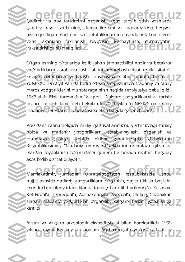 Qadimiy   va   boy   tariximizni   o‘rganish,   keng   targ‘ib   etish   yoshlarda
qanday   buyuk   zotlarning,   dunyo   ilm-fani   va   madaniyatiga   beqiyos
hissa qo‘shgan ulug‘ olim va mutafakkirlarning avlodi, betakror meros
vorisi   ekanidan   faxrlanish   tuyg‘usini   kuchaytirish,   ma’naviyatini
yuksaltirishga xizmat qiladi.
O‘tgan   asrning   o‘rtalariga   kelib   jahon   jamoatchiligi   nodir   va   betakror
yodgorliklarni   asrab-avaylash,   ularni   umumbashariyat   mulki   sifatida
kelajak   avlodlarga   yetkazish   masalasiga   e’tibor   qarata   boshladi.
YuNESKO 1972 yil Parijda bo‘lib o‘tgan simpoziumda Madaniy va tabiiy
meros yodgorliklarini muhofazaga olish haqida rezolyusiya qabul qildi.
1983 yilda BMT tomonidan 18 aprel – Xalqaro yodgorliklarni va tarixiy
joylarni   asrash   kuni,   deb   belgilandi.   2003   yilda   YuNESKO   nomoddiy
madaniy meroslarni muhofazasiga olish haqida qaror chiqardi.
Prezident   rahnamoligida   milliy   qadriyatlarimizni,   yurtimizdagi   tarixiy
obida   va   madaniy   yodgorliklarni   asrab-avaylash,   o‘rganish   va
muhofaza   qilishga   alohida   e’tibor   qaratilmoqda.   O‘zbekiston
Respublikasining   “Madaniy   meros   ob’yektlarini   muhofaza   qilish   va
ulardan   foydalanish   to‘g‘risida”gi   qonuni   bu   borada   muhim   huquqiy
asos bo‘lib xizmat qilayotir.
Mamlakatimiz,   jumladan,   Qoraqalpog‘iston   Respublikasida   ushbu
hujjat   asosida   qadimiy   yodgorliklarni   o‘rganish,   qayta   tiklash   bo‘yicha
keng ko‘lamli ilmiy izlanishlar va tadqiqotlar olib borilmoqda. Xususan,
Kot-Firqal’a, Tuproqqal’a, Aqchaxonqal’a, Ayozqal’a, Chilpiq, Mizdaxkan
singari   madaniy   yodgorliklar   o‘rganilib,   xalqaro   turizm   yo‘nalishiga
kiritildi.
Avstraliya   xalqaro   arxeologik   ekspeditsiyasi   bilan   hamkorlikda   1995
yildan   buyon   Beruniy   tumanidagi   Aqchaxonqal’a   yodgorligida   ilmiy
17 