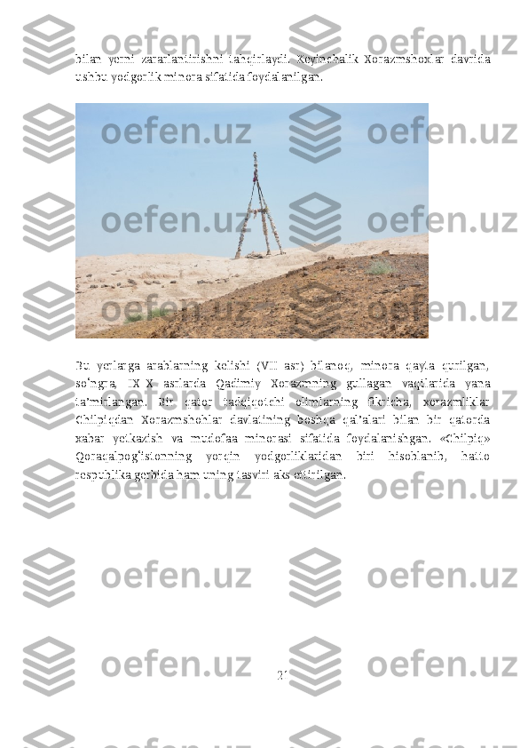 bilan   yerni   zararlantirishni   tahqirlaydi.   Keyinchalik   Xorazmshoxlar   davrida
ushbu yodgorlik minora sifatida foydalanilgan.
Bu   yerlarga   arablarning   kelishi   (VII   asr)   bilanoq,   minora   qayta   qurilgan,
so‘ngra,   IX-X   asrlarda   Qadimiy   Xorazmning   gullagan   vaqtlarida   yana
ta’mirlangan.   Bir   qator   tadqiqotchi   olimlarning   fikricha,   xorazmliklar
Chilpiqdan   Xorazmshohlar   davlatining   boshqa   qal’alari   bilan   bir   qatorda
xabar   yetkazish   va   mudofaa   minorasi   sifatida   foydalanishgan.   «Chilpiq»
Qoraqalpog‘istonning   yorqin   yodgorliklaridan   biri   hisoblanib,   hatto
respublika gerbida ham uning tasviri aks ettirilgan.
21 