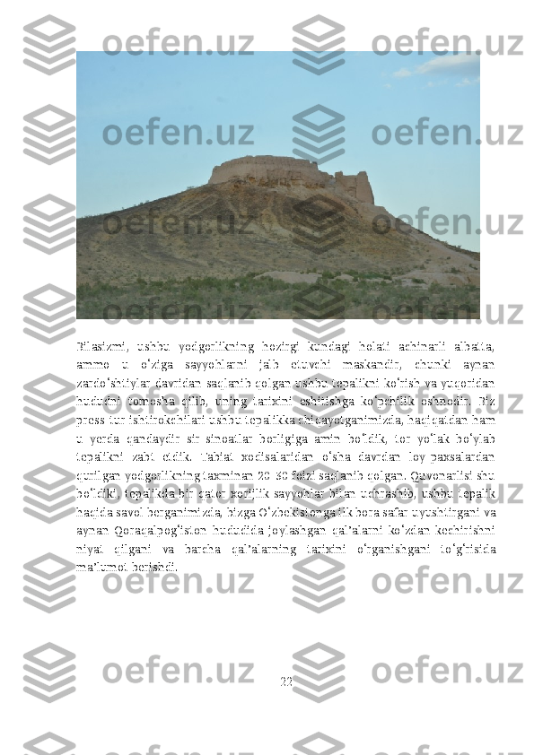 Bilasizmi,   ushbu   yodgorlikning   hozirgi   kundagi   holati   achinarli   albatta,
ammo   u   o‘ziga   sayyohlarni   jalb   etuvchi   maskandir,   chunki   aynan
zardo‘shtiylar davridan saqlanib qolgan ushbu tepalikni ko‘rish va yuqoridan
hududni   tomosha   qilib,   uning   tarixini   eshitishga   ko‘pchilik   oshnodir.   Biz
press-tur ishtirokchilari ushbu tepalikka chiqayotganimizda, haqiqatdan ham
u   yerda   qandaydir   sir-sinoatlar   borligiga   amin   bo‘ldik,   tor   yo‘lak   bo‘ylab
tepalikni   zabt   etdik.   Tabiat   xodisalaridan   o‘sha   davrdan   loy-paxsalardan
qurilgan yodgorlikning taxminan 20-30 foizi saqlanib qolgan. Quvonarlisi shu
bo‘ldiki,  tepalikda  bir   qator   xorijlik   sayyohlar   bilan   uchrashib,   ushbu   tepalik
haqida savol berganimizda, bizga O‘zbekistonga ilk bora safar uyushtirgani va
aynan   Qoraqalpog‘iston   hududida   joylashgan   qal’alarni   ko‘zdan   kechirishni
niyat   qilgani   va   barcha   qal’alarning   tarixini   o‘rganishgani   to‘g‘risida
ma’lumot berishdi.
22 