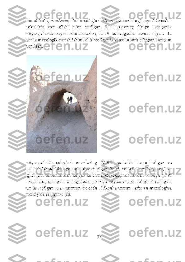 iborat   bo‘lgan.   «Ayazqal’a-1»   qo‘rg‘oni   60   metr   baland   tog‘   qoyasi   tepasida
tekislikda   xom   g‘isht   bilan   qurilgan.   S.P.Tolstovning   fikriga   qaraganda
«Ayazqal’a»da   hayot   milodimizning   III-IV   asrlarigacha   davom   etgan.   Bu
yerda arxeologik qazish ishlari olib borilganda II asrda zarb qilingan tangalar
topilgan.
«Ayazqal’a-2»   qo‘rg‘oni   eramizning   IV-VIII   asrlarida   barpo   bo‘lgan   va
qurilish ishlari IX asrga qadar davom etgan. Ya’ni, qal’a Sulton Uvays tog‘i va
Qizilqum   tomonlaridan   kelgan   ko‘chmanchi-bosqinchilaridan   himoya   qilish
maqsadida   qurilgan.   Uning   pastki   qismida   «Ayazqal’a-3»   qo‘rg‘oni   qurilgan,
unda   topilgan   2ta   tegirmon   hozirda   Ellikqal’a   tuman   tarix   va   arxeologiya
muzeyida saqlanmoqda.
27 