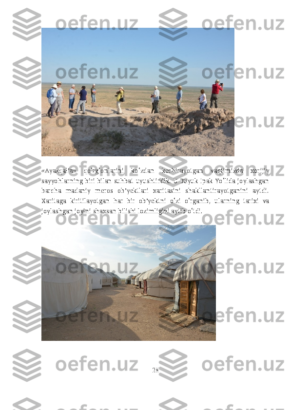 «Ayazqal’a»   qo‘rg‘onlarini   ko‘zdan   kechirayotgan   vaqtimizda   xorijiy
sayyohlarning biri bilan suhbat uyushtirdik. U Buyuk Ipak Yo‘lida joylashgan
barcha   madaniy   meros   ob’yektlari   xaritasini   shakllantirayotganini   aytdi.
Xaritaga   kiritilayotgan   har   bir   ob’yektni   o‘zi   o‘rganib,   ularning   tarixi   va
joylashgan joyini shaxsan bilishi lozimligini aytib o‘tdi.
28 