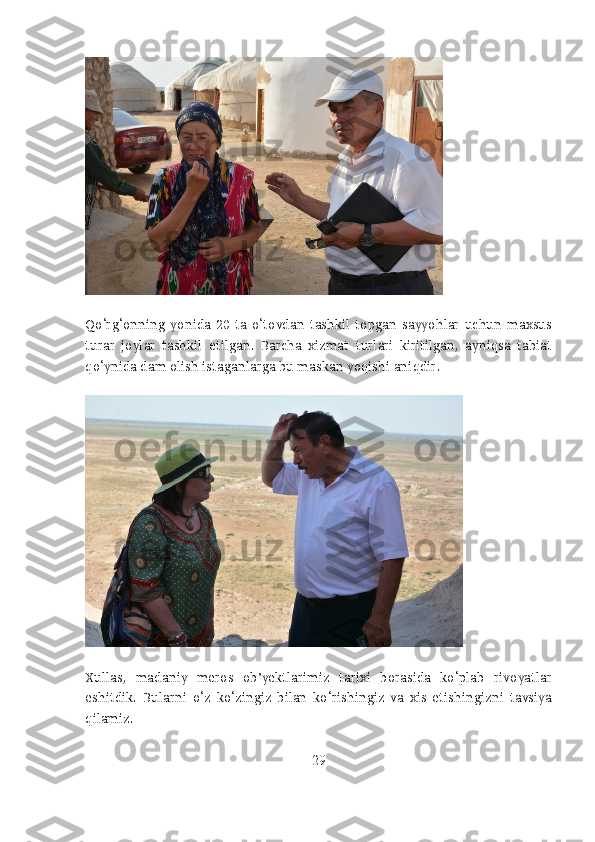 Qo‘rg‘onning   yonida   20   ta   o‘tovdan   tashkil   topgan   sayyohlar   uchun   maxsus
turar   joylar   tashkil   etilgan.   Barcha   xizmat   turlari   kiritilgan,   ayniqsa   tabiat
qo‘ynida dam olish istaganlarga bu maskan yoqishi aniqdir.
Xullas,   madaniy   meros   ob’yektlarimiz   tarixi   borasida   ko‘plab   rivoyatlar
eshitdik.   Bularni   o‘z   ko‘zingiz   bilan   ko‘rishingiz   va   xis   etishingizni   tavsiya
qilamiz.
29 