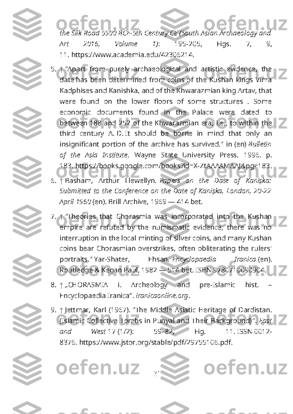 the Silk Road 5500 BCE-5th Century CE (South Asian Archaeology and
Art   2016,   Volume   1) :   195-205,   Figs.   7,   9,
11.   https://www.academia.edu/42306214 .
5. ↑   "Apart   from   purely   archaeological   and   artistic   evidence,   the
date   has  been   determined   from  coins   of  the  Kushan   kings  Vima
Kadphises   and Kanishka, and of the Khwarazmian king Artav, that
were   found   on   the   lower   floors   of   some   structures   .   Some
economic   documents   found   in   the   Palace   were   dated   to
between   188  and  252  of  the   Khwarazmian   era ,  i.e.,   to   within   the
third   century   A.   D.   It   should   be   borne   in   mind   that   only   an
insignificant   portion   of   the   archive   has   survived."   in   (en)   Bulletin
of   the   Asia   Institute .   Wayne   State   University   Press.   1996.   p.
183.   https://books.google.com/books?id=X-ZtAAAAMAAJ&pg=183 .
6. ↑   Basham,   Arthur   Llewellyn .   Papers   on   the   Date   of   Kaniṣka:
Submitted  to the  Conference  on  the Date of Kaniṣka,  London, 20-22
April 1960   (en). Brill Archive, 1969 — 414 bet.  
7. ↑   "Theories   that   Chorasmia   was   incorporated   into   the   Kushan
empire   are   refuted   by   the   numismatic   evidence;   there   was   no
interruption in the local minting of silver coins, and many Kushan
coins   bear   Chorasmian   overstrikes,   often   obliterating   the   rulers'
portraits."   Yar-Shater,   Ehsan .   Encyclopaedia   Iranica   (en).
Routledge & Kegan Paul, 1982 — 514 bet.   ISBN   9780710090904 .  
8. ↑   „CHORASMIA   i.   Archeology   and   pre-Islamic   hist.   –
Encyclopaedia Iranica“ .   iranicaonline.org .
9. ↑   Jettmar,   Karl   (1967).   "The   Middle   Asiatic   Heritage   of   Dardistan.
(Islamic Collective Tombs in Punyal and Their Background)" .   East
and   West   17   (1/2):   59–82,   Fig.   11.   ISSN   0012-
8376 .   https://www.jstor.org/stable/pdf/29755106.pdf .
31 