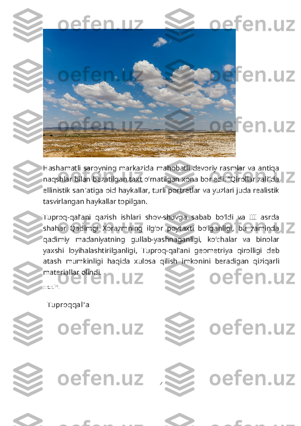 Hashamatli   saroyning   markazida   mahobatli  devoriy   rasmlar  va   antiqa
naqshlar bilan bezatilgan taxt o‘rnatilgan xona bor edi. “Qirollar zali”da
ellinistik san ʼ atiga oid haykallar, turli portretlar va yuzlari juda realistik
tasvirlangan haykallar topilgan.
Tuproq-qal’ani   qazish   ishlari   shov-shuvga   sabab   bo‘ldi   va   III   asrda
shahar   Qadimgi   Xorazmning   ilg‘or   poytaxti   bo‘lganligi,   bu   zaminda
qadimiy   madaniyatning   gullab-yashnaganligi,   ko‘chalar   va   binolar
yaxshi   loyihalashtirilganligi,   Tuproq-qal’ani   geometriya   qirolligi   deb
atash   mumkinligi   haqida   xulosa   qilish   imkonini   beradigan   qiziqarli
materiallar olindi.
oladi [1]
.
Tuproqqal ʼ a
4 