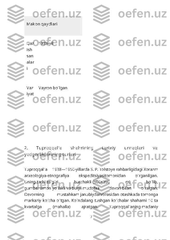 Mak on qay dlari
Qaz
ish  
san
alar
i 1938-yil
Vaz
iy at Vayron bo ʻ lgan
2.   Tuproqqal'a   shahrining   t arixiy   urnaqlari   v a
y odgorlik larining t urlari
Tuproqqal ʼ a   1938—1950-yillarda   S.   P.   Tolstoye   rahbarligidagi   Xorazm
arxeologiya-etnografiya   ekspeditsiyasi tomonidan   o ʻ rganilgan.
Uning   tarhi   to ʻ g ʻ ri   burchakli   (500×350   m)   bo ʻ lib,
gumbazsimon   yo ʻ lakli   va   burjli   mudofaa   devori   bilan   o ʻ ralgan.
Devorning   mustahkam   janubiy darvozasidan   otashkada   tomonga
markaziy  ko ʻ cha  o ʻ tgan.  Ko ʻ ndalang tushgan  ko ʻ chalar shaharni  10  ta
kvartalga   ( mahalla )   ajratgan.   Tuproqqal ʼ aning   madaniy
7 