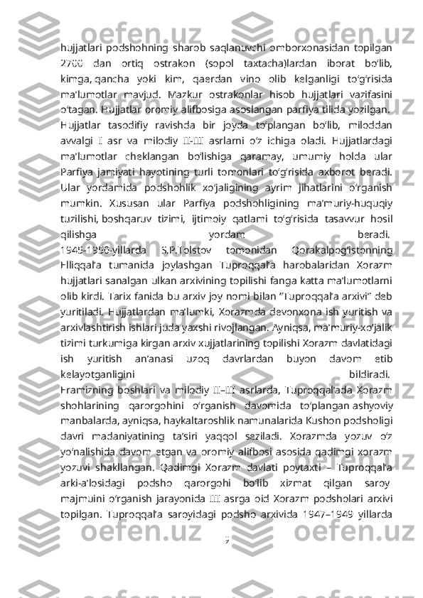 hujjatlari   podshohning   sharob   saqlanuvchi   omborxonasidan   topilgan
2700   dan   ortiq   ostrakon   (sopol   taxtacha)lardan   iborat   bo‘lib,
kimga,   qancha   yoki   kim ,   qaerdan   vino   olib   kelganligi   to‘g‘risida
ma’lumotlar   mavjud.   Mazkur   ostrakonlar   hisob   hujjatlari   vazifasini
o‘tagan. Hujjatlar oromiy alifbosiga asoslangan parfiya tilida yozilgan.  
Hujjatlar   tasodifiy   ravishda   bir   joyda   to‘plangan   bo‘lib,   miloddan
avvalgi   I   asr   va   milodiy   II-III   asrlarni   o‘z   ichiga   oladi.   Hujjatlardagi
ma’lumotlar   cheklangan   bo‘lishiga   qaramay,   umumiy   holda   ular
Parfiya   jamiyati   hayotining   turli   tomonlari   to‘g‘risida   axborot   beradi.
Ular   yordamida   podshohlik   xo‘jaligining   ayrim   jihatlarini   o‘rganish
mumkin.   Xususan   ular   Parfiya   podshohligining   ma’muriy-huquqiy
tuzilishi,   boshqaruv   tizimi ,   ijtimoiy   qatlami   to‘g‘risida   tasavvur   hosil
qilishga   yordam   beradi.  
1945-1950-yillarda   S.P.Tolstov   tomonidan   Qorakalpog‘istonning
Elliqqal’a   tumanida   joylashgan   Tuproqqal’a   harobalaridan   Xorazm
hujjatlari sanalgan ulkan arxivining topilishi fanga katta ma’lumotlarni
olib kirdi. Tarix fanida bu arxiv joy nomi bilan “Tuproqqal’a arxivi” deb
yuritiladi.   Hujjatlardan   ma’lumki,   Xorazmda   devonxona   ish   yuritish   va
arxivlashtirish ishlari juda yaxshi rivojlangan. Ayniqsa, ma’muriy-xo‘jalik
tizimi turkumiga kirgan arxiv xujjatlarining topilishi Xorazm davlatidagi
ish   yuritish   an’anasi   uzoq   davrlardan   buyon   davom   etib
kelayotganligini   bildiradi.  
Eramizning   boshlari   va   milodiy   II–III   asrlarda,   Tuproqqal’ada   Xorazm
shohlarining   qarorgohini   o‘rganish   davomida   to‘plangan   ashyoviy
manbalarda , ayniqsa, haykaltaroshlik namunalarida Kushon podsholigi
davri   madaniyatining   ta’siri   yaqqol   seziladi.   Xorazmda   yozuv   o‘z
yo‘nalishida   davom   etgan   va   oromiy   alifbosi   asosida   qadimgi   xorazm
yozuvi   shakllangan.   Qadimgi   Xorazm   davlati   poytaxti   –   Tuproqqal’a
arki-a’losidagi   podsho   qarorgohi   bo‘lib   xizmat   qilgan   saroy  
majmuini   o‘rganish   jarayonida   III   asrga   oid   Xorazm   podsholari   arxivi
topilgan.   Tuproqqal’a   saroyidagi   podsho   arxivida   1947–1949   yillarda
9 