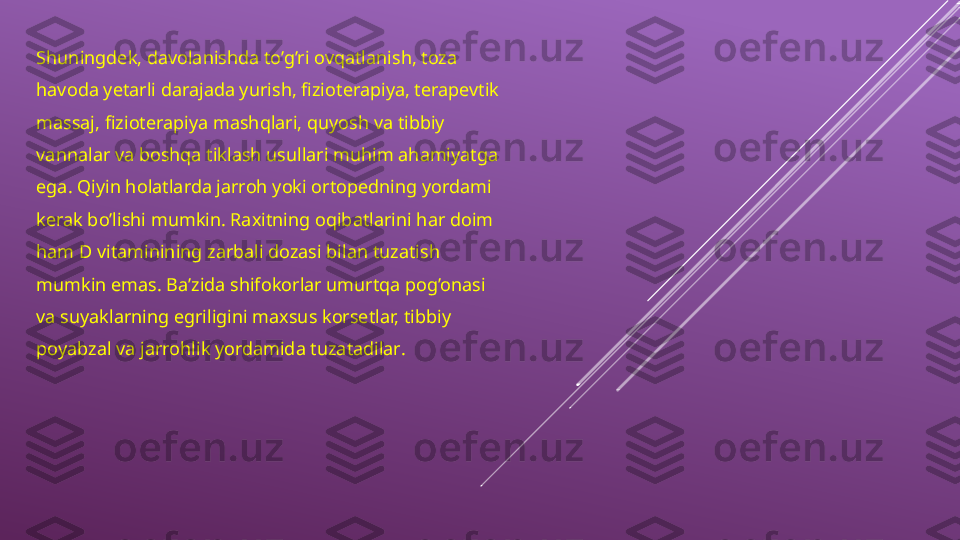 Shuningdek, davolanishda to’g’ri ovqatlanish, toza 
havoda yetarli darajada yurish, fizioterapiya, terapevtik 
massaj, fizioterapiya mashqlari, quyosh va tibbiy 
vannalar va boshqa tiklash usullari muhim ahamiyatga 
ega. Qiyin holatlarda jarroh yoki ortopedning yordami 
kerak bo’lishi mumkin. Raxitning oqibatlarini har doim 
ham D vitaminining zarbali dozasi bilan tuzatish 
mumkin emas. Ba’zida shifokorlar umurtqa pog’onasi 
va suyaklarning egriligini maxsus korsetlar, tibbiy 
poyabzal va jarrohlik yordamida tuzatadilar . 