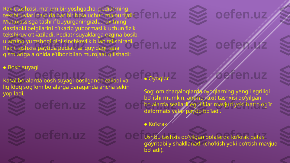 Raxit tashxisi, ma’lum bir yoshgacha, pediatrning 
tekshiruvlari paytida har bir bola uchun majburiydir. 
Mutaxassisga tashrif buyurganingizda, raxitning 
dastlabki belgilarini o’tkazib yubormaslik uchun fizik 
tekshiruv o’tkaziladi. Pediatr suyaklarga ozgina bosib, 
ularning yumshoqligini sinchkovlik bilan tekshiradi. 
Raxit tashxisi paytida pediatrlar quyidagi tana 
qismlariga alohida e’tibor bilan murojaat qilishadi:
 ● Bosh suyagi 
Kasal bolalarda bosh suyagi bosilganda eziladi va 
liqildoq sog’lom bolalarga qaraganda ancha sekin 
yopiladi.  	
● Oyoqlar
Sog’lom chaqaloqlarda oyoqlarning yengil egriligi 
bo’lishi mumkin, ammo raxit tashxisi qo’yilgan 
bolalarda sezilarli egriliklar mavjud yoki hatto og’ir 
deformatsiyalar paydo bo’ladi.
 
● Ko’krak
Ushbu tashxis qo’yilgan bolalarda ko’krak qafasi 
g’ayritabiiy shakllanadi (cho’kish yoki bo’rtish mavjud 
bo’ladi). 