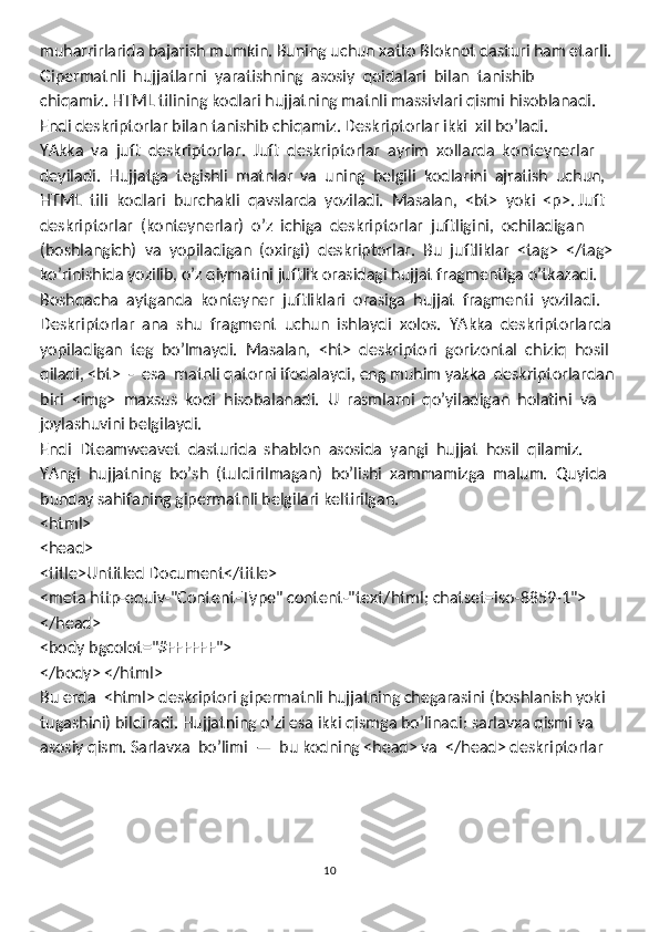 muharrirlarida bajarish mumkin. Buning uchun xatto Bloknot dasturi ham etarli. 
Gipermatnli  hujjatlarni  yaratishning  asosiy  qoidalari  bilan  tanishib 
chiqamiz. HTML tilining kodlari hujjatning matnli massivlari qismi hisoblanadi. 
Endi deskriptorlar bilan tanishib chiqamiz. Deskriptorlar ikki  xil bo’ladi. 
YAkka  va  juft  deskriptorlar.  Juft  deskriptorlar  ayrim  xollarda  konteynerlar 
deyiladi.  Hujjatga  tegishli  matnlar  va  uning  belgili  kodlarini  ajratish  uchun, 
HTML  tili  kodlari  burchakli  qavslarda  yoziladi.  Masalan,  <bt>  yoki  <p>. Juft 
deskriptorlar  (konteynerlar)  o’z  ichiga  deskriptorlar  juftligini,  ochiladigan 
(boshlangich)  va  yopiladigan  (oxirgi)  deskriptorlar.  Bu  juftliklar  <tag>  </tag> 
ko’rinishida yozilib, o’z qiymatini juftlik orasidagi hujjat fragmentiga o’tkazadi. 
Boshqacha  aytganda  konteyner  juftliklari  orasiga  hujjat  fragmenti  yoziladi. 
Deskriptorlar  ana  shu  fragment  uchun  ishlaydi  xolos.  YAkka  deskriptorlarda
yopiladigan  teg  bo’lmaydi.  Masalan,  <ht>  deskriptori  gorizontal  chiziq  hosil 
qiladi, <bt>  -  esa  matnli qatorni ifodalaydi, eng muhim yakka  deskriptorlardan 
biri  <img>  maxsus  kodi  hisobalanadi.  U  rasmlarni  qo’yiladigan  holatini  va
joylashuvini belgilaydi. 
Endi  Dteamweavet  dasturida  shablon  asosida  yangi  hujjat  hosil  qilamiz. 
YAngi  hujjatning  bo’sh  (tuldirilmagan)  bo’lishi  xammamizga  malum.  Quyida
bunday sahifaning gipermatnli belgilari keltirilgan.
<html>
<head>
<title>Untitled Document</title>
<meta http-equiv-"Content-Type" content-"text/html; chatset=iso-8859-1">
</head>
<body bgcolot="#FFFFFF">
</body> </html>
Bu erda  <html> deskriptori gipermatnli hujjatning chegarasini (boshlanish yoki 
tugashini) bildiradi. Hujjatning o’zi esa ikki qismga bo’linadi: sarlavxa qismi va
asosiy qism. Sarlavxa  bo’limi  —  bu kodning <head> va  </head> deskriptorlar 
10 