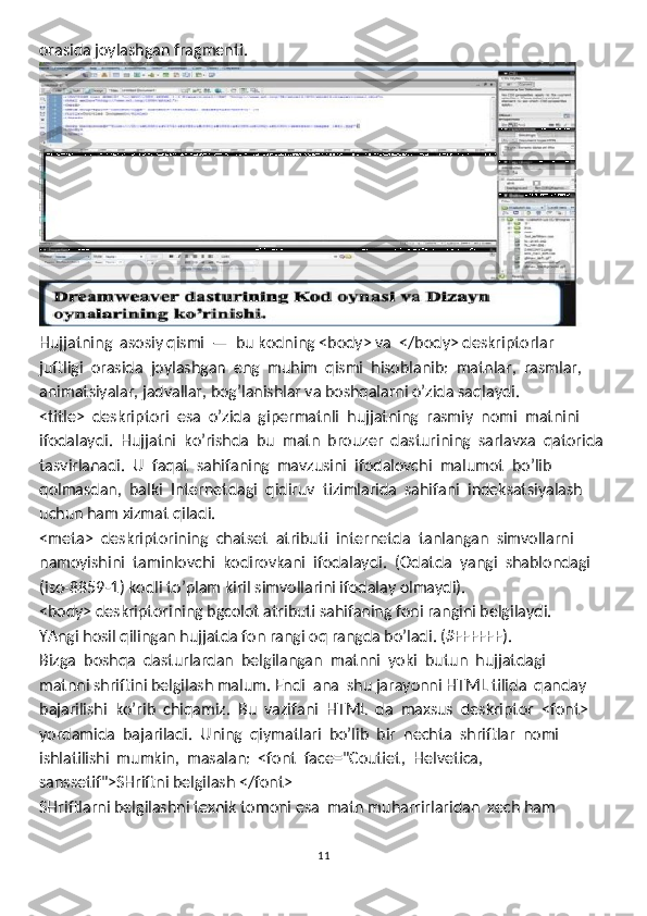 orasida joylashgan fragmenti.
Hujjatning  asosiy qismi  —  bu kodning <body> va  </body> deskriptorlar 
juftligi  orasida  joylashgan  eng  muhim  qismi  hisoblanib:  matnlar,  rasmlar, 
animatsiyalar, jadvallar, bog’lanishlar va boshqalarni o’zida saqlaydi.
<title>  deskriptori  esa  o’zida  gipermatnli  hujjatning  rasmiy  nomi  matnini 
ifodalaydi.  Hujjatni  ko’rishda  bu  matn  brouzer  dasturining  sarlavxa  qatorida
tasvirlanadi.  U  faqat  sahifaning  mavzusini  ifodalovchi  malumot  bo’lib 
qolmasdan,  balki  Internetdagi  qidiruv  tizimlarida  sahifani  indeksatsiyalash 
uchun ham xizmat qiladi. 
<meta>  deskriptorining  chatset  atributi  internetda  tanlangan  simvollarni 
namoyishini  taminlovchi  kodirovkani  ifodalaydi.  (Odatda  yangi  shablondagi 
(iso-8859-1) kodli to’plam kiril simvollarini ifodalay olmaydi). 
<body> deskriptorining bgcolot atributi sahifaning foni rangini belgilaydi. 
YAngi hosil qilingan hujjatda fon rangi oq rangda bo’ladi. (#FFFFFF).
Bizga  boshqa  dasturlardan  belgilangan  matnni  yoki  butun  hujjatdagi 
matnni shriftini belgilash malum. Endi  ana  shu jarayonni HTML tilida  qanday 
bajarilishi  ko’rib  chiqamiz.  Bu  vazifani  HTML  da  maxsus  deskriptor  <font> 
yordamida  bajariladi.  Uning  qiymatlari  bo’lib  bir  nechta  shriftlar  nomi 
ishlatilishi  mumkin,  masalan:  <font  face="Coutiet,  Helvetica,  
sanssetif">SHriftni belgilash </font> 
SHriftlarni belgilashni texnik tomoni esa  matn muharrirlaridan  xech ham 
11 