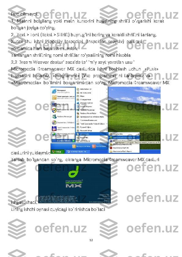 farq qilmaydi. 
1.  Matnni  belgilang  yoki  matn  kursorini  hujjatning  shrifti  o’zgarishi  kerak 
bo’lgan joyiga qo’ying. 
2.  Text > Font (Tekst > SHrift) buyrug’ini bering va kerakli shriftni tanlang. 
Xuddi  shu  ishni  Ptopetty  Inspectot  (Inspektor  svoystv)  palitrasi 
yordamida ham bajarish mumkin. 
Tanlangan shriftning nomi shriftlar ro’yxatining nomi hisobla
2.2 Dream Weaver dasturi asosida ta’limiy sayt yaratish usuli
Micromedia  Dreamweaver  MX  dasturida  ishni  boshlash  uchun   «Pusk» 
tugmasini  bosamiz,  «Programmi»  (Vse  programmi)  ni  tanlaymiz  va
«Macromedia»  bo`limini  bosganimizdan  so`ng, Micromedia Dreamweaver MX 
dasturini yuklaymiz:
Tanlab  bo`lgandan  so`ng,  ekranga  Micromedia Dreamweaver MX dasturi  
ishgatushadi. 
Uning ishchi oynasi quyidagi ko`rinishda bo`ladi
12 