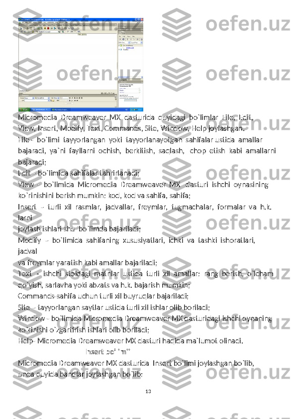 Micromedia  Dreamweaver  MX  dasturida  quyidagi  bo`limlar  File,  Edit, 
View, Insert, Modify, Text, Commands, Site, Window, Help joylashgan.
File -  bo`limi  tayyorlangan  yoki  tayyorlanayotgan  sahifalar ustida  amallar
bajaradi,  ya`ni  fayllarni  ochish,  berkitish,  saqlash,   chop  etish  kabi  amallarni
bajaradi;
Edit – bo`limida sahifalar tahrirlanadi;
View  -  bo`limida  Micromedia  Dreamweaver  MX   dasturi  ishchi  oynasining
ko`rinishini berish mumkin: kod, kod va sahifa, sahifa;
Insert  –  turli  xil  rasmlar,  jadvallar,  freymlar,  tugmachalar,  formalar  va  h.k.  
larni
joylash ishlari shu  bo`limda bajariladi; 
Modify  –  bo`limida  sahifaning  xususiyatlari,  ichki  va  tashki  ishoratlari,  
jadval
va freymlar yaratish kabi amallar bajariladi;
Text  –  ishchi  stoldagi  matnlar  ustida  turli  xil  amallar:  rang  berish,  o`lcham
qo`yish, sarlavha yoki abzats va h.k. bajarish mumkin;
Commands-sahifa uchun turli xil buyruqlar bajariladi;
Site – tayyorlangan saytlar ustida turli xil ishlar olib boriladi;
Window - bo`limida Micromedia Dreamweaver MX dasturidagi ishchi oynaning
ko`rinishi o`zgartirish ishlari olib boriladi;
Help- Micromedia Dreamweaver MX dasturi haqida ma`lumot olinadi.
                                      Insert bo’limii
Micromedia Dreamweaver MX dasturida  Insert bo`limi joylashgan bo`lib, 
unda quyida bandlar joylashgan bo`lib: 
13 