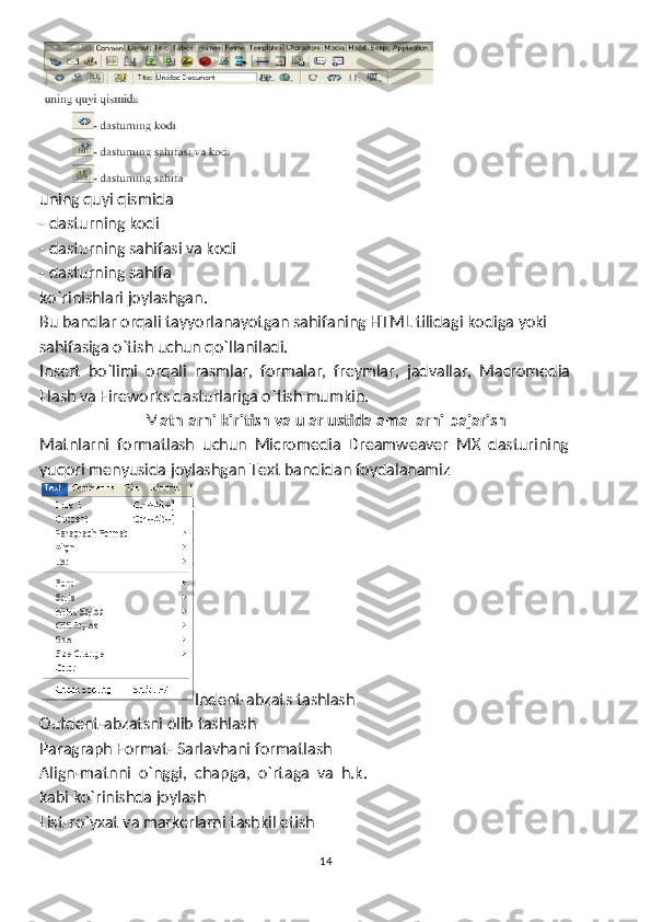 uning quyi qismida
- dasturning kodi        
- dasturning sahifasi va kodi          
- dasturning sahifa 
ko`rinishlari joylashgan. 
Bu bandlar orqali tayyorlanayotgan sahifaning HTML tilidagi kodiga yoki
sahifasiga o`tish uchun qo`llaniladi.
Insert  bo`limi  orqali  rasmlar,  formalar,  freymlar,  jadvallar,  Macromedia 
Flash va Fireworks dasturlariga o`tish mumkin.
Matnlarni kiritish va ular ustida amallarni bajarish
Matnlarni  formatlash  uchun  Micromedia  Dreamweaver  MX  dasturining
yuqori menyusida joylashgan Text bandidan foydalanamiz 
Indent-abzats tashlash
Outdent-abzatsni olib tashlash
Paragraph Format- Sarlavhani formatlash
Align-matnni  o`nggi,  chapga,  o`rtaga  va  h.k. 
kabi ko`rinishda joylash
List-ro`yxat va markerlarni tashkil etish
14 