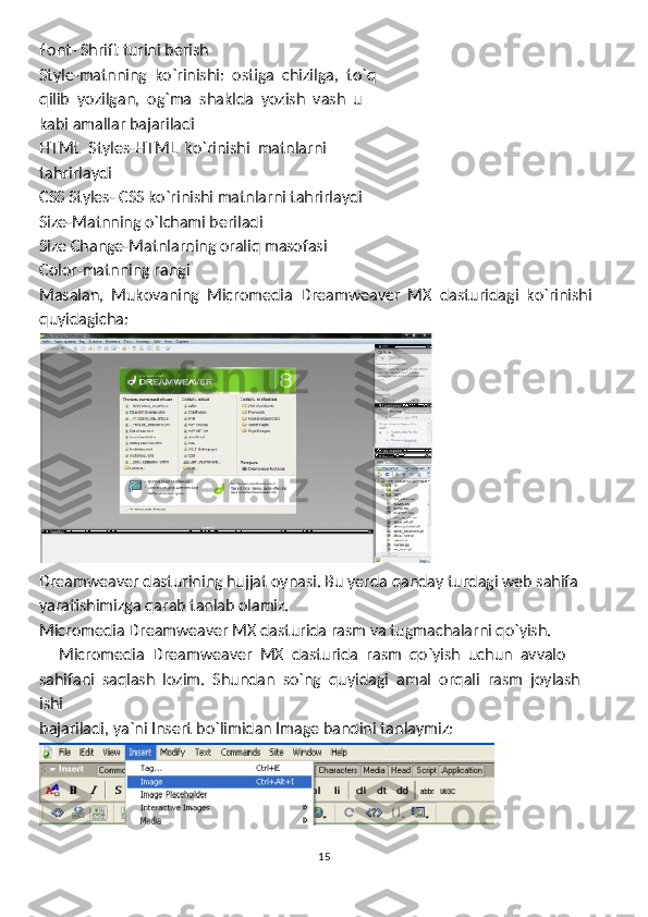 Font- Shrift turini berish
Style-matnning  ko`rinishi:  ostiga  chizilga,  to`q
qilib  yozilgan,  og`ma  shaklda  yozish  vash  u
kabi amallar bajariladi
HTML  Styles-HTML  ko`rinishi  matnlarni
tahrirlaydi
CSS Styles- CSS ko`rinishi matnlarni tahrirlaydi
Size-Matnning o`lchami beriladi
Size Change-Matnlarning oraliq masofasi
Color-matnning rangi
Masalan,  Mukovaning  Micromedia  Dreamweaver  MX  dasturidagi  ko`rinishi
quyidagicha:
Dreamweaver dasturining hujjat oynasi. Bu yerda qanday turdagi web sahifa 
yaratishimizga qarab tanlab olamiz.
Micromedia Dreamweaver MX dasturida rasm va tugmachalarni qo`yish.
      Micromedia  Dreamweaver  MX  dasturida  rasm  qo`yish  uchun  avvalo
sahifani  saqlash  lozim.  Shundan  so`ng  quyidagi  amal  orqali  rasm  joylash  
ishi
bajariladi, ya`ni Insert bo`limidan Image bandini tanlaymiz:
15 