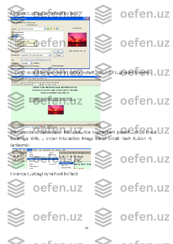 Ekranda quyidagi oyna hosil bo`ladi:
U erdan kerakli bo`lgan rasmni sahifa joylash uchun OK tugmasini bosamiz:
Micromedia  Dreamweaver  MX  dasturida  tugmachani  joylash  uchun  Insert 
bo`limiga  kirib,  u  erdan  Interactive  Image  bandi  orqali  Flash  Button  ni
tanlaymiz:
Ekranda quyidagi oyna hosil bo`ladi: 
16 