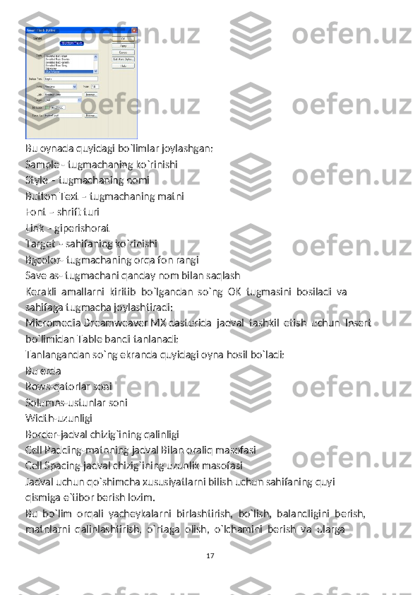 Bu oynada quyidagi bo`limlar joylashgan:
Sample - tugmachaning ko`rinishi
Style – tugmachaning nomi
Button Text – tugmachaning matni
Font – shrift turi
Link – giperishorat
Target – sahifaning ko`rinishi
Bgcolor- tugmachaning orqa fon rangi
Save as- tugmachani qanday nom bilan saqlash
Kerakli  amallarni  kiritib  bo`lgandan  so`ng  OK  tugmasini  bosiladi  va
sahifaga tugmacha joylashtiradi:
Micromedia Dreamweaver MX dasturida  jadval  tashkil  etish  uchun  Insert
bo`limidan Table bandi tanlanadi:
Tanlangandan so`ng ekranda quyidagi oyna hosil bo`ladi:
Bu erda 
Rows-qatorlar soni
Solumns-ustunlar soni
Width-uzunligi
Border-jadval chizig`ining qalinligi
Cell Padding-matnning jadval Bilan oraliq masofasi
Cell Spacing-jadval chizig`ining uzunlik masofasi
Jadval uchun qo`shimcha xususiyatlarni bilish uchun sahifaning quyi
qismiga e`tibor berish lozim.
Bu  bo`lim  orqali  yacheykalarni  birlashtirish,  bo`lish,  balandligini  berish, 
matnlarni  qalinlashtirish,  o`rtaga  olish,  o`lchamini  berish  va  ularga
17 