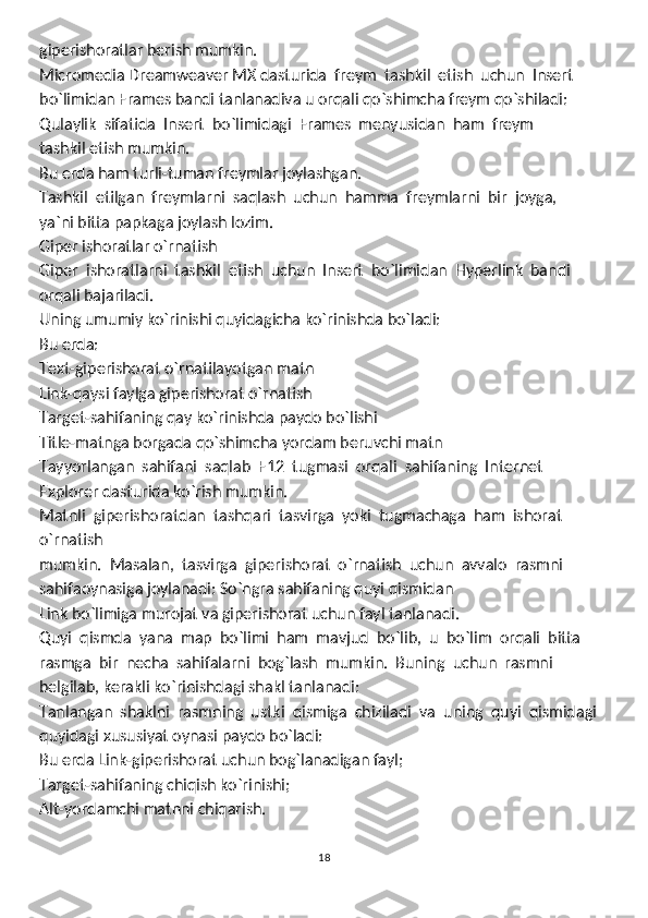 giperishoratlar berish mumkin.
Micromedia Dreamweaver MX dasturida  freym  tashkil  etish  uchun  Insert
bo`limidan Frames bandi tanlanadiva u orqali qo`shimcha freym qo`shiladi:
Qulaylik  sifatida  Insert  bo`limidagi  Frames  menyusidan  ham  freym
tashkil etish mumkin.
Bu erda ham turli-tuman freymlar joylashgan.  
Tashkil  etilgan  freymlarni  saqlash  uchun  hamma  freymlarni  bir  joyga, 
ya`ni bitta papkaga joylash lozim.
Giper ishoratlar o`rnatish
Giper  ishoratlarni  tashkil  etish  uchun  Insert  bo`limidan  Hyperlink  bandi
orqali bajariladi.
Uning umumiy ko`rinishi quyidagicha ko`rinishda bo`ladi:
Bu erda: 
Text-giperishorat o`rnatilayotgan matn
Link-qaysi faylga giperishorat o`rnatish
Target-sahifaning qay ko`rinishda paydo bo`lishi
Title-matnga borgada qo`shimcha yordam beruvchi matn
Tayyorlangan  sahifani  saqlab  F12  tugmasi  orqali  sahifaning  Internet
Explorer dasturida ko`rish mumkin.
Matnli  giperishoratdan  tashqari  tasvirga  yoki  tugmachaga  ham  ishorat  
o`rnatish
mumkin.  Masalan,  tasvirga  giperishorat  o`rnatish  uchun  avvalo  rasmni  
sahifaoynasiga joylanadi:   So`ngra sahifaning quyi qismidan
Link bo`limiga murojat va giperishorat uchun fayl tanlanadi.
Quyi  qismda  yana  map  bo`limi  ham  mavjud  bo`lib,  u  bo`lim  orqali  bitta
rasmga  bir  necha  sahifalarni  bog`lash  mumkin.  Buning  uchun  rasmni  
belgilab, kerakli ko`rinishdagi shakl tanlanadi:
Tanlangan  shaklni  rasmning  ustki  qismiga  chiziladi  va  uning  quyi  qismidagi
quyidagi xususiyat oynasi paydo bo`ladi:
Bu erda   Link-giperishorat uchun bog`lanadigan fayl;
Target-sahifaning chiqish ko`rinishi;
Alt-yordamchi matnni chiqarish.
18 