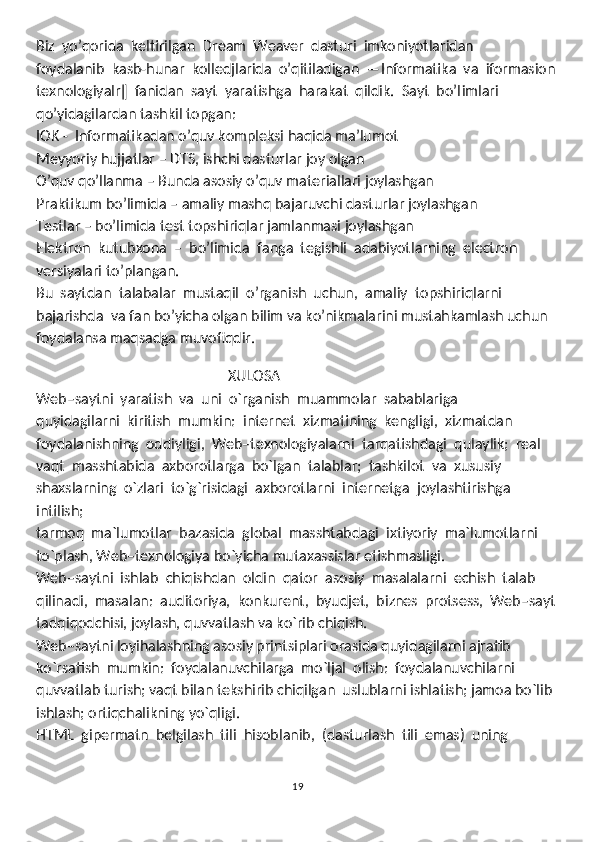 Biz  yo’qorida  keltirilgan  Dream  Weaver  dasturi  imkoniyotlaridan 
foydalanib  kasb-hunar  kolledjlarida  o’qitiladigan  ―Informatika  va  iformasion
texnologiyalr ‖   fanidan  sayt  yaratishga  harakat  qildik.  Sayt  bo’l imlari 
qo’yidagilardan tashkil topgan:
IOK -  Informatikadan o’quv kompleksi haqida ma’lumot
Meyyoriy hujjatlar – DTS, ishchi dasturlar joy olgan
O’quv qo’llanma – Bunda asosiy o’quv materiallari joylashgan
Praktikum bo’limida – amaliy mashq bajaruvchi dasturlar joylashgan
Testlar – bo’limida test topshiriqlar jamlanmasi joylashgan
Elektron  kutubxona  –  bo’limida  fanga  tegishli  adabiyotlarning  electron 
versiyalari to’plangan.
Bu  saytdan  talabalar  mustaqil  o’rganish  uchun,  amaliy  topshiriqlarni 
bajarishda  va fan bo’yicha olgan bilim va ko’nikmalarini mustahkamlash uchun 
foydalansa maqsadga muvofiqdir. 
                                                       
                                                      XULOSA
Web–saytni  yaratish  va  uni  o`rganish  muammolar  sabablariga
quyidagilarni  kiritish  mumkin:  internet  xizmatining  kengligi,  xizmatdan
foydalanishning  oddiyligi,  Web–texnologiyalarni  tarqatishdagi  qulaylik;  real
vaqt  masshtabida  axborotlarga  bo`lgan  talablar;  tashkilot  va  xususiy
shaxslarning  o`zlari  to`g`risidagi  axborotlarni  internetga  joylashtirishga  
intilish; 
tarmoq  ma`lumotlar  bazasida  global  masshtabdagi  ixtiyoriy  ma`lumotlarni
to`plash, Web–texnologiya bo`yicha mutaxassislar etishmasligi.
Web–saytni  ishlab  chiqishdan  oldin  qator  asosiy  masalalarni  echish  talab
qilinadi,  masalan:  auditoriya,  konkurent,  byudjet,  biznes  protsess,  Web–sayt
tadqiqodchisi, joylash, quvvatlash va ko`rib chiqish.
Web–saytni loyihalashning asosiy printsiplari orasida quyidagilarni ajratib
ko`rsatish  mumkin:  foydalanuvchilarga  mo`ljal  olish:  foydalanuvchilarni
quvvatlab turish; vaqt bilan tekshirib chiqilgan  uslublarni ishlatish; jamoa bo`lib
ishlash; ortiqchalikning yo`qligi.
HTML  gipermatn  belgilash  tili  hisoblanib,  (dasturlash  tili  emas)  uning
19 