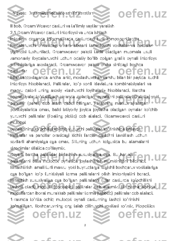   Mavzu:  Dreamweaver web-sahifa yaratish
II bob. Dream Weaver dasturi va ta’limiy saytlar yaratish
2.1 Dream Weaver dasturi interfeysi va unda ishlash
Interfeys  deganda  informatikada  dasturdagi  turli  komponentlar  va
foydalanuvchi  o’rtasidagi  o’zaro  aloqani  taminlovchi  vositalar  va  qoidalar 
yig’indisi  tushuniladi.  Dreamweaver  paketi  taklif  etadigan  muomala  usuli 
zamonaviy  foydalanuvchi  uchun  odatiy  bo’lib  qolgan  grafik  oynali  interfeys 
printsiplariga  asoslanadi.  Dreamweaver  paketi  o’sha  sinfdagi  boshqa  
dasturlar 
bilan taqqoslaganda  ancha  aniq, moslashuvchan va  shu bilan bir paytda  kuchli
interfeys  hisoblanadi.  Palitralar,  ko’p  sonli  klaviatura  kombinatsiyalari  va
menyu  qatori  uning  asosiy  «tashuvchi  loyihalari»  hisoblanadi.  Barcha
operatsiyalar to’xtatilgach ekranda  qoladigan  oynalarni palitralari (Palette) yoki
panellar  (panel)  deb  atash  qabul  qilingan.  Ekranning  maxsus  ajratilgan 
pozitsiyalarida  emas,  balki  ixtiyoriy  joyida  joylasha  oladigan  oynalar  ko’chib 
yuruvchi  palitralar  (floating  plette)  deb  ataladi.  Dteamweavet  dasturi  
muloqot 
oynalarining ko’pchiligi ko’chib yuruvchi palitralar ko’rinishida ishlaydi. 
Palitralar  va  panellar  orasidagi  kichik  farqlar  dasturni  tavsiflash  uchun 
sezilarli  ahamiyatga  ega  emas.  SHuning  uchun  kelgusida  bu  atamalarni 
sinonimlar sifatida qo’llaymiz. 
Deyarli  barcha  palitralar  birlashish  xususiyatiga  ega.  Bu  har  xil 
palitralarni  bitta  muloqot  oynasida  joylashtirish  mumkinligini  bildiradi. 
Birlashtirish  amali turli mavzu  yoki buyruqlarga  tegishli boshqaruv vositalariga
ega  bo’lgan  ko’p  funktsiyali  terma  palitralarni  olish  imkoniyatini  beradi. 
Birlashish  xususiyatiga  ega  bo’lgan  palitralarni  (ular  dasturda  ko’pchilikni 
tashqil  etadi)  modulli  (dockable)  palitralar  deb  ataymiz.  Bir  necha  alohida
modullardan iborat murakkab palitralar terma (tabbed) palitralar deb ataladi. 
1-rasmda  to’rtta  ochiq  muloqot  oynali  dasturning  tashqi  ko’rinishi 
ko’rsatilgan.  Boshqaruvning  eng  talab  qilinuvchi  vositasi  so’zsiz,  Ptopetties 
2 