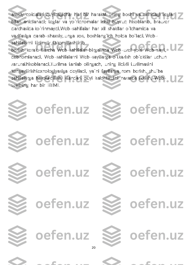 asosiy  qoidalari  quyidagicha:  har  bir  harakat  uning  boshi  va  oxiridagi  teglar
bilan  aniqlanadi;  teglar  va  yo`riqnomalar  ichki  buyruq  hisoblanib,  brauzer
darchasida ko`rinmaydi.Web–sahifalar  har  xil  shakllar  o`lchamida  va  
vazifasiga  qarab–shaxsiy, unga  xos,  boshlang`ich  holda  bo`ladi. Web–
sahifalarni  tinimsiz  takomillashtirib
berish  kerak.  Barcha  Web–sahifalar  birgalikda  Web–uzel  yoki  Web–sayt,  
debnomlanadi.  Web–sahifalarni  Web–saytlarga  o`tkazish  ob`ektlar  uchun  
zarurathisoblanadi.Tuzilma  tanlab  olingach,  uning  ildizli  tuzilmasini  
kengaytirishtexnologiyasiga  deyiladi,  ya`ni  fayllarga  nom  berish,  shu`ba  
sahifalarga  havola qilish,  standart  quyi  kalontitulni  nazarda  tutish,  Web–
uzelning  har  bir  HTML 
20 