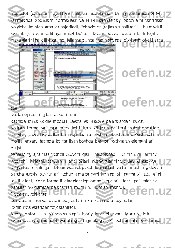 inspectot  (xossalar  inspektori)  palitrasi  hisoblanadi.  Uning  yordamida  HTML  
sahifalarida  obektlarni  formatlash  va  HTML  sahifasidagi  obektlarni  tahrirlash
bo’yicha  ko’plab  amallar bajariladi. Behavietos (rejimlar) palitrasi  –  bu moduli 
ko’chib  yuruvchi  palitraga  misol  bo’ladi.  Dreamweaver  dasturi  turli  loyiha
masalalarini hal qilishga  mo’ljallangan unga  yaqin shunga  o’xshash  obektlarga
ega. 
Dastur oynasining tashqi ko’rinishi
Rasmda  ikkita  oddiy  modulli  Layets  va  Histoty  palitralardan  iborat 
bo’lgan  terma  palitraga  misol  keltirilgan.  Objekts  palitrasi  tashqi  obektlar: 
rasmlar,  jadvallar,  qatlamlar  freymlar  va  boshqa  obektlarni  qo’yish  uchun 
mo’ljallangan. Rasmda  ko’rsatilgan boshqa  barcha  boshqaruv elementlari 
hujjat 
oynasining  ajralmas  tashkil  etuvchi  qismi  hisoblanadi.  Texnik  tizimlarning 
ishonchli  ishlashi,  dasturiy  mahsulotlari  interfeyslarining  qulayligi  asosida
to’g’ri tashkil qilingan. Dteamweavet paketi formatlash va tahrirlashning deyarli 
barcha  asosiy  buyruqlari  uchun  amalga  oshirishning  bir  necha  xil  usullarini 
taklif  etadi.  Keng  formatli  ekranlarning  omadli  egalari  ularni  palitralar  va
panellar  yordamida  bajarishlari  mumkin.  Bundan  mahrum  
foydalanuvchilarga
esa  dastur  menyu  qatori  buyruqlarini  va  klaviatura  tugmalari 
kombinatsiyalaridan foydalaniladi.  
Menyu qatori  –  bu Windows ning ixtiyoriy ilovasining zaruriy  atributidir. U 
komandalarga,  muloqot  oynalariga,  tugmalarga  yo’l  ochadi,  ular  yordamida
3 