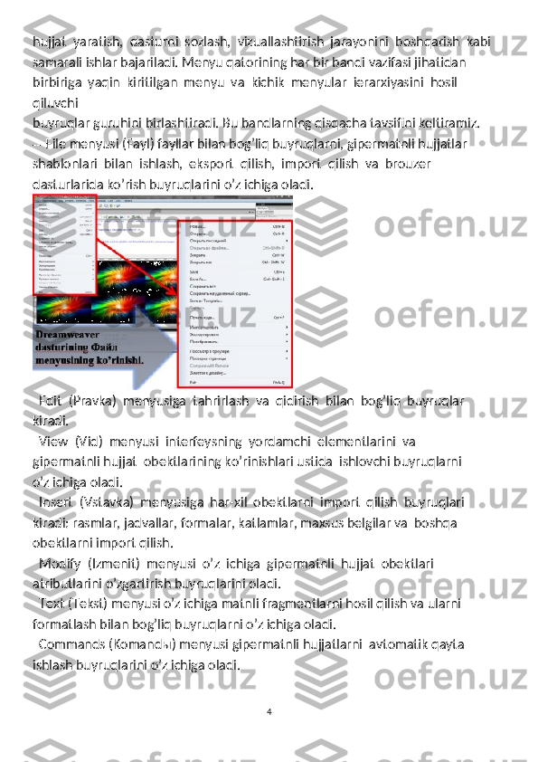 hujjat  yaratish,  dasturni  sozlash,  vizuallashtirish  jarayonini  boshqarish  kabi 
samarali ishlar bajariladi. Menyu qatorining har bir bandi vazifasi jihatidan 
birbiriga  yaqin  kiritilgan  menyu  va  kichik  menyular  ierarxiyasini  hosil  
qiluvchi 
buyruqlar guruhini birlashtiradi. Bu bandlarning qisqacha tavsifini keltiramiz. 
--  File menyusi (Fayl) fayllar bilan bog’liq buyruqlarni, gipermatnli hujjatlar 
shablonlari  bilan  ishlash,  eksport  qilish,  import  qilish  va  brouzer 
dasturlarida ko’rish buyruqlarini o’z ichiga oladi.
  Edit  (Pravka)  menyusiga  tahrirlash  va  qidirish  bilan  bog’liq  buyruqlar 
kiradi. 
  View  (Vid)  menyusi  interfeysning  yordamchi  elementlarini  va

gipermatnli hujjat  obektlarining ko’rinishlari ustida  ishlovchi buyruqlarni 
o’z ichiga oladi. 
  Insert  (Vstavka)  menyusiga  har-xil  obektlarni  import  qilish  buyruqlari 

kiradi: rasmlar, jadvallar, formalar, katlamlar, maxsus belgilar va  boshqa
obektlarni import qilish. 
  Modify  (Izmenit)  menyusi  o’
 z  ichiga  gipermatnli  hujjat  obektlari 
atributlarini o’zgartirish buyruqlarini oladi.  
  Text (Tekst) menyusi o’z ichiga matnli fragmentlarni hosil qilish va ularni 

formatlash bilan bog’liq buyruqlarni o’z ichiga oladi. 
  Commands (Komandы) men
 yusi gipermatnli hujjatlarni  avtomatik qayta
ishlash buyruqlarini o’z ichiga oladi. 
4 