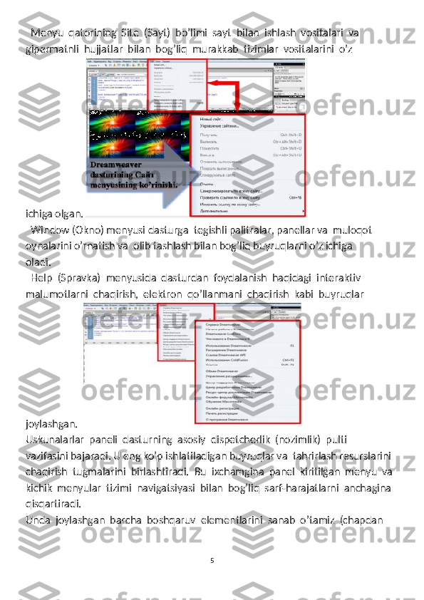   Menyu  qatorining  Site  (Sayt)  bo’limi  sayt  bilan  ishlash  vositalari  va
gipermatnli  hujjatlar  bilan  bog’liq  murakkab  tizimlar  vositalarini  o’z 
ichiga olgan. 
  Window (Okno) menyusi dasturga  tegishli palitralar, panellar va  muloqot 

oynalarini o’rnatish va  olib tashlash bilan bog’liq buyruqlarni o’z ichiga
oladi. 
  Help  (Spravka)  menyusida  dasturdan  foydalanish  haqidagi  interaktiv 

malumotlarni  chaqirish,  elektron  qo’llanmani  chaqirish  kabi  buyruqlar 
joylashgan.  
Uskunalarlar  paneli  dasturning  asosiy  dispetcherlik  (nozimlik)  pulti 
vazifasini bajaradi. U eng ko’p ishlatiladigan buyruqlar va  tahrirlash resurslarini 
chaqirish  tugmalarini  birlashtiradi.  Bu  ixchamgina  panel  kiritilgan  menyu  va
kichik  menyular  tizimi  navigatsiyasi  bilan  bog’liq  sarf-harajatlarni  anchagina
qisqartiradi. 
Unda  joylashgan  barcha  boshqaruv  elementlarini  sanab  o’tamiz  (chapdan 
5 