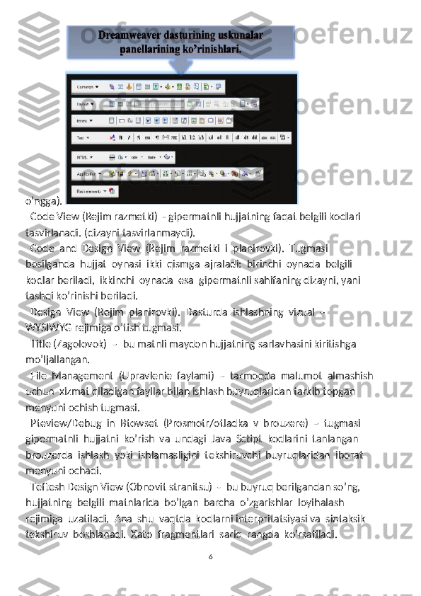 o’ngga). 
  Code View (Rejim razmetki)  - gipermatnli hujjatning faqat belgili kodlari 
tasvirlanadi. (dizayni tasvirlanmaydi).  
  Code  and  Design  View  (Rejim  razmetki  i  planirovki).  Tugmasi 

bosilganda  hujjat  oynasi  ikki  qismga  ajraladi:  birinchi  oynada  belgili 
kodlar beriladi,  ikkinchi  oynada  esa  gipermatnli sahifaning dizayni, yani 
tashqi ko’rinishi beriladi. 
  Design  View  (Rejim  planirovki).  Dasturda  ishlashning  vizual  –

WYSIWYG rejimiga o’tish tugmasi. 
  T
 itle (Zagolovok)  –  bu matnli maydon hujjatning sarlavhasini kiritishga
mo’ljallangan. 
  File  Management  (Upravlenie  faylami)  –  tarmoqda  malumot  almashish 

uchun  xizmat qiladigan fayllar bilan ishlash buyruqlaridan tarkib topgan 
menyuni ochish tugmasi. 
  Pteview/Debug  in  Btowset  (Prosmotr/otladka  v  brouzere)  –  tugmasi 

gipermatnli  hujjatni  ko’rish  va  undagi  Java  Sctipt  kodlarini  tanlangan 
brouzerda  ishlash  yoki  ishlamasligini  tekshiruvchi  buyruqlaridan  iborat 
menyuni ochadi. 
  Teftesh Design View (Obnovit stranitsu)  -  bu buyruq berilgandan so’ng, 

hujjatning  belgili  matnlarida  bo’lgan  barcha  o’zgarishlar  loyihalash 
rejimiga  uzatiladi.  Ana  shu  vaqtda  kodlarni interpritatsiyasi va  sintaksik 
tekshiruv  boshlanadi.  Xato  fragmentlari  sariq  rangda  ko’rsatiladi. 
6 