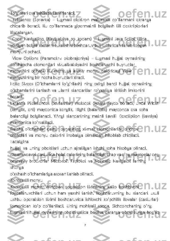 To’g’rilari esa sahifada tasvirlanadi. 
  Tefetence  (Spravka)  –  tugmasi  elektron  malumotli  qo’llanmani  ekranga
chiqarib  beradi.  Bu  qo’llanmada  gipermatnli  belgilash  tili  deskriptorlari 
ifodalangan.
  Code  Navigation  (Navigatsiya  po  kodam)  –  tugmasi  Java  Sctipt  tilida

yozilgan belgili kodlarni tuzatishni boshqaruv buyruqlaridan tarkib topgan 
menyuni ochadi. 
  View  Options  (Parametrы  otobrajeniya)  –  tug
 masi  hujjat  oynasining 
qo’shimcha  elementlari  vizualizatsiyasini  boshqaruvchi  buyruqlar 
menyusini  ochadi.  Bu  menyuga  asosiy  menyu  qatoridagi  View 
menyusining bir necha buyruqlari kiradi.  
Edite  Sizees  (O’lchamlarni  to’g’rilash)  ning  oxirgi  bandi  hujjat  oynasining 
o’lchamlarini  tanlash  va  ularni  standartlar  ro’yxatiga  kiritish  imkonini  
beradi. 
Ekranda  Ptefetences  (Sozlashlar)  muloqot  oynasi  paydo  bo’ladi,  unda  Width
(kenglik,  eni)  maydonida-kenglik,  Hight  (balandlik)  maydonda  esa  soha
balandligi  belgilanadi.  YAngi  standartning  matnli  tavsifi  Desctiption  (tavsiya) 
maydonida ko’rsatiladi. 
Barcha  o’lchamlar  dastur  oynasining  xizmat  elementlarini:  o’lchov 
chiziqlari  va  menyu  qatorini  inobatga  olmasdan  hisoblab  chiqiladi.  
Faqatgina
hujjat  va  uning  obektlari  uchun  ajratilgan  ishchi  soha  hisobga  olinadi. 
Dteamweavet dasturida holat qatorining balandligi, chap va o’ng maydonlar eng
ommaviy  brouzerlar  Mictosoft  Explotet  va  Netscafe  Navigatot  larning  
shunga
o’xshash o’lchamlariga asosan tanlab olinadi. 
Kоntеkstli mеnyu
Kontekstli  menyu  Windows  operatsion  tizimining  xatto  boshlovchi 
foydalanuvchilari  uchun  ham  yaxshi  tanish.  Boshqaruvning  bu  standart  usuli
ushbu  operatsion  tizimi  boshqaruvida  ishlovchi  ko’pchilik  ilovalar  (dasturlar) 
tomonidan  ko’p  qo’llaniladi.  Uning  mohiyati  sodda.  Sichqonchaning  o’ng 
tugmasini hujjat  oynasining  obekti ustida  bosilsa, ekranga  obekt turiga  bog’liq
7 