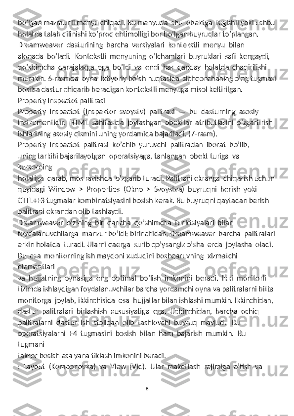 bo’lgan mazmunli menyu chiqadi. Bu menyuda  shu  obektga  tegishli yoki ushbu
holatda talab qilinishi ko’proq ehtimolligi bor bo’lgan buyruqlar to’plangan. 
Dreamweaver  dasturining  barcha  versiyalari  kontekstli  menyu  bilan 
aloqada  bo’ladi.  Kontekstli  menyuning  o’lchamlari  buyruklari  safi  kengaydi, 
qo’shimcha  darajalarga  ega  bo’ldi  va  endi  har  qanday  holatda  chaqirilishi 
mumkin. 6-rasmda  oyna  ixtiyoriy bo’sh nuqtasida  sichqonchaning o’ng tugmasi
bosilsa dastur chiqarib beradigan kontekstli menyuga misol keltirilgan.
Property Inspectot pаlitrаsi
Property  Inspectot  (Inspektor  svoystv)  palitrasi  —  bu  dasturning  asosiy 
instrumentidir.  HTML  sahifasida  joylashgan  obektlar  atributlarini  o’zgartirish 
ishlarining asosiy qismini uning yordamida bajariladi. (7-rasm). 
Property  Inspectot  palitrasi  ko’chib  yuruvchi  palitradan  iborat  bo’lib, 
uning tarkibi bajarilayotgan  operatsiyaga, tanlangan  obekt turiga  va  
kursorning 
holatiga  qarab, mos ravishda  o’zgarib turadi. Palitrani ekranga  chiqarish uchun
quyidagi  Window  >  Properties  (Okno  >  Svoystva)  buyruqni  berish  yoki 
CTTL+F3 tugmalar kombinatsiyasini bosish kerak. Bu buyruqni qaytadan berish 
palitrani ekrandan olib tashlaydi. 
Dreamweaver  o’zining  bir  qancha  qo’shimcha  funktsiyalari  bilan 
foydalanuvchilarga  manzur bo’ldi: birinchidan, Dreamweaver  barcha  palitralari
erkin holatda  turadi. Ularni qaerga  surib qo’ysangiz o’sha  erda  joylasha  oladi. 
Bu  esa  monitorning ish maydoni xududini boshqaruvning  xizmatchi 
elementlari 
va  hujjatning  oynasiga  eng  optimal  bo’lish  imkonini  beradi.  Ikki  monitorli 
tizimda ishlaydigan foydalanuvchilar barcha yordamchi oyna va palitralarni bitta
monitorga  joylab, ikkinchisida  esa  hujjatlar bilan ishlashi mumkin. Ikkinchidan, 
dastur  palitralari  birlashish  xususiyatiga  ega.  Uchinchidan,  barcha  ochiq 
palitralarni  dastur  ish  stolidan  olib  tashlovchi  buyruq  mavjud.   Bu 
operatsiyalarni  F4  tugmasini  bosish  bilan  ham  bajarish  mumkin.  Bu  
tugmani 
takror bosish esa yana tiklash imkonini beradi. 
:  Layout  (Komponovka)  va  View  (Vid).  Ular  maketlash  rejimiga  o’tish  va
8 