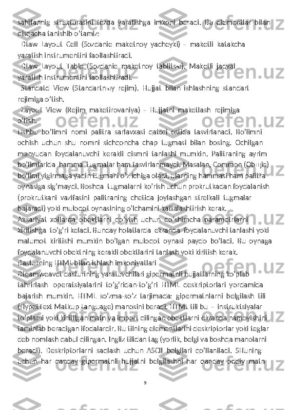 sahifannig  strukturasini  tezda  yaratishga  imkoni  beradi.  Bu  elementlar  bilan 
qisqacha tanishib o’tamiz:
  Dtaw  Layout  Cell  (Sozdanie  maketnoy  yacheyki)  -  maketli  katakcha
yaratish instrumentini faollashtiradi. 
  Dtaw  Layout  Table  (Sozdanie  maketnoy  tablitsы).  Maketli  jadval 

yaratish instrumentini faollashtiradi. 
  Standatd  View  (Standartnыy  rejim).  Hujjat  bilan  ishlashning  standart 

rejimiga o’tish. 
  Layout  View  (Rejim  maketirovaniya)  -  Hujjatni  maketlash  rejimiga

o’tish. 
Ushbu  bo’limni  nomi  palitra  sarlavxasi  qatori  ostida  tasvirlanadi.  Bo’limni 
ochish  uchun  shu  nomni  sichqoncha  chap  tugmasi  bilan  bosing.  Ochilgan 
menyudan  foydalanuvchi  kerakli  qismni  tanlashi  mumkin.  Palitraning  ayrim 
bo’limlarida  hamma  tugmalar ham tasvirlanmaydi. Masalan, Common (Obщie) 
bo’limi yigirmaga yaqin tugmani o’z ichiga oladi, ularning hammasi ham palitra
oynasiga sig’maydi. Boshqa  tugmalarni ko’rish uchun prokrutkadan foydalanish 
(prokrutkani  vazifasini  palitraning  chetida  joylashgan  strelkali  tugmalar 
bajaradi) yoki muloqot oynasining o’lchamini kattalashtirish kerak.
Aksariyat  xollarda  obektlarni  qo’yish  uchun  qo’shimcha  parametrlarni 
kiritishga  to’g’ri keladi. Bunday holatlarda  ekranda  foydalanuvchi tanlashi yoki 
malumot  kiritishi  mumkin  bo’lgan  muloqot  oynasi  paydo  bo’ladi.  Bu  oynaga
foydalanuvchi obektning kerakli obektlarini tanlash yoki kiritish kerak. 
Dаsturning HTML bilаn ishlаsh imkоniyatlаri 
Dteamweavet dasturining yaratuvchilari gipermatnli hujjatlarning ko’plab 
tahrirlash   operatsiyalarini  to’g’ridan-to’g’ri  HTML  deskriptorlari  yordamida
bajarish  mumkin.  HTML  so’zma-so’z  tarjimada:  gipermatnlarni  belgilash  tili 
(HypetText Matkup Language) manosini beradi. HTML tili bu  -  instruktsiyalar 
to’plami yoki kiritilgan matn va import qilingan obektlarni ekranda namoyishini 
taminlab beradigan ifodalardir. Bu tilning elementlarini deskriptorlar yoki teglar 
deb nomlash qabul qilingan. Ingliz tilidan tag (yorlik, belgi va boshqa manolarni 
beradi).  Deskriptorlarni  saqlash  uchun  ASCII  belgilari  qo’llaniladi.  SHuning 
uchun  har  qanday  gipermatnli  hujjatni  belgilashni  har  qanday  oddiy  matn 
9 