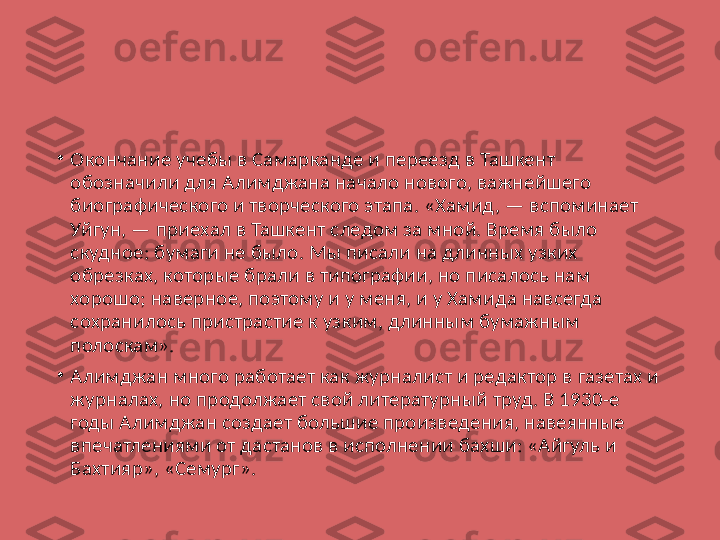 •
Окончание учебы в Самарканде и переезд в Ташкент 
обозначили для Алимджана начало нового, важнейшего 
биографического и творческого этапа. «Хамид, — вспоминает 
Уйгун, — приехал в Ташкент следом за мной. Время было 
скудное: бумаги не было. Мы писали на длинных узких 
обрезках, которые брали в типографии, но писалось нам 
хорошо; наверное, поэтому и у меня, и у Хамида навсегда 
сохранилось пристрастие к узким, длинным бумажным 
полоскам».
•
Алимджан много работает как журналист и редактор в газетах и 
журналах, но продолжает свой литературный труд. В 1930-е 
годы Алимджан создает большие произведения, навеянные 
впечатлениями от дастанов в исполнении бахши: «Айгуль и 
Бахтияр», «Семург». 