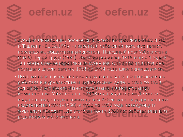 •
Зульфия (псевдоним; полное имя Зульфия Исроилова 01.03.1915 
г. Ташкент - 01.08.1996) - известный узбекский поэт, журналист, 
переводчик, общественный деятель. Народный поэт Узбекистана 
(1965). Герой Труда (1984). Зульфия родилась 1915 марта 1 года в 
Ташкенте в семье израильских кузнецов. С 1922 по 1931 год она 
посещала школу, затем с 1931 по 1934 год в школе для девочек.
•
Поэт, которая начала свою карьеру очень рано, почти всю жизнь 
работала в журналистике и издательском деле. С 1935 по 1938 
год он был аспирантом Института языка и литературы при 
Комитете наук Узбекистана, с 1938 года редактором Детского 
издательства, заведующим отделом Узбекского государственного 
издательства (1941–1950), с 1953 по 1953 годы заведующим 
журналом «Саодат». До этого он почти 1980 лет работал главным 
редактором этого журнала. 