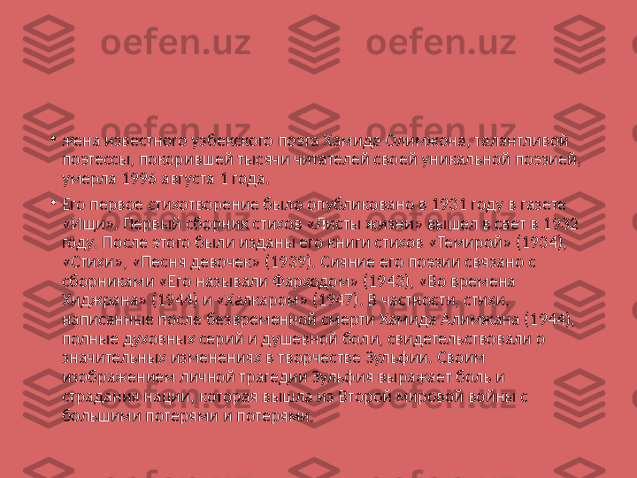 •
жена известного узбекского поэта Хамида Олимжона, талантливой 
поэтессы, покорившей тысячи читателей своей уникальной поэзией, 
умерла 1996 августа 1 года.
•
Его первое стихотворение было опубликовано в 1931 году в газете 
«Ищи». Первый сборник стихов «Листы жизни» вышел в свет в 1932 
году. После этого были изданы его книги стихов «Темирой» (1934), 
«Стихи», «Песня девочек» (1939). Сияние его поэзии связано с 
сборниками «Его называли Фарходом» (1943), «Во времена 
Хиджрана» (1944) и «Халкаром» (1947). В частности, стихи, 
написанные после безвременной смерти Хамида Алимжана (1944), 
полные духовных серий и душевной боли, свидетельствовали о 
значительных изменениях в творчестве Зульфии. Своим 
изображением личной трагедии Зульфия выражает боль и 
страдания нации, которая вышла из Второй мировой войны с 
большими потерями и потерями. 