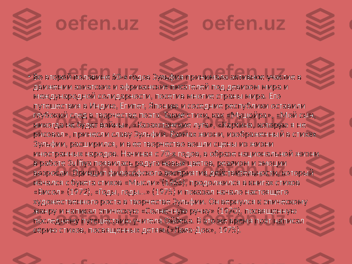 •
Во второй половине 50-х годов Зульфия принимала активное участие в 
движении азиатских и африканских писателей под девизом мира и 
международной солидарности, посетив многие страны мира. Его 
путешествия в Индию, Египет, Японию и соседние республики оставили 
глубокий след в творчестве поэта. Такие стихи, как «Мушойра», «Мой сын, 
никогда не будет войны», «Казахстанские луга», «Картина, которую я не 
рисовал», принесли славу Зульфии. Размах жизни, изображенный в стихах 
3ульфии, расширился, и в ее творчество вошли сцены из жизни 
иностранных народов. Начиная с 70-х годов, в образе национальной жизни 
в работе 3ulfiya появилась радуга новых цветов, реализм и эмоции 
возросли. Принцип философского восприятия действительности, который 
начался с букета стихов «Мысли» (1965), продолжился в книгах стихов 
«Висол» (1972), «Годы, годы…» (1975) и показал начало настоящего 
художественного роста в творчестве Зульфии. Он вернулся к эпическому 
жанру и написал эпическую «Солнечную ручку» (1970), посвященную 
последнему путешествию учителя Ойбека. В это же время поэт написал 
серию стихов, посвященных детям («Лола-Док», 1975). 