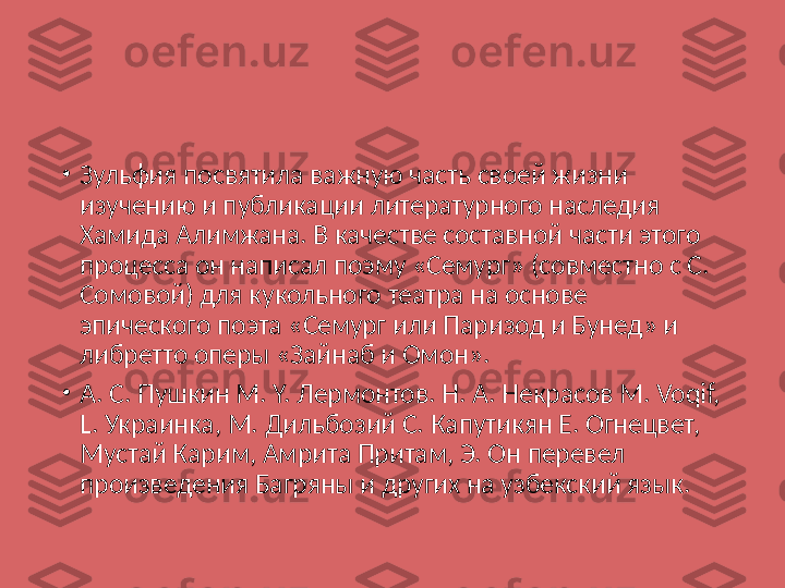 •
Зульфия посвятила важную часть своей жизни 
изучению и публикации литературного наследия 
Хамида Алимжана. В качестве составной части этого 
процесса он написал поэму «Семург» (совместно с С. 
Сомовой) для кукольного театра на основе 
эпического поэта «Семург или Паризод и Бунед» и 
либретто оперы «Зайнаб и Омон».
•
A. С. Пушкин М. Y. Лермонтов. Н. A. Некрасов М. Voqif, 
L. Украинка, М. Дильбозий С. Капутикян Е. Огнецвет, 
Мустай Карим, Амрита Притам, Э. Он перевел 
произведения Багряны и других на узбекский язык. 