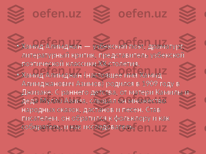 •
Хамид Алимджан — узбекский поэт, драматург, 
литературный критик, представитель узбекской 
поэтической классики XX столетия.
•
Хамид Алимджан (настоящее имя Хамид 
Алимджанович Азимов) родился в 1909 году в 
Джизаке. С раннего детства, от матери Камилы и 
деда Мулло Азима, слышал он множество 
народных сказок, дастанов и песен. Став 
писателем, он обратился к фольклору и как 
собиратель, и как исследователь. 