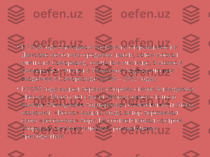 •
В 1918 году Алимджан поступил в открывшуюся в 
Джизаке неполную среднюю школу, затем поехал 
учиться в Самарканд, сначала в училище, а позже в 
университет. Учился в Узбекской педагогической 
академии в Самарканде (1928—1931 годы).
•
В 1928 году вышел первый сборник стихов Алимджана 
«Весна». Много лет спустя Айбек в своей статье о 
Хамиде Алимджане подчеркивал символичность этого 
названия. «Весна» вышла, когда автор переживал 
свою «весеннюю» пору. Ей соответствовал настрой 
сборника: оптимистический, романтически 
приподнятый. 