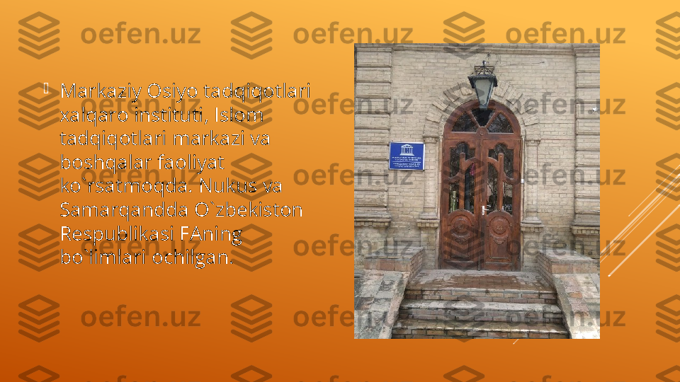 
Markaziy Osiyo tadqiqotlari 
xalqaro instituti, Islom 
tadqiqotlari markazi va 
boshqalar faoliyat 
ko`rsatmoqda. Nukus va 
Samarqandda O`zb е kiston 
R е spublikasi FAning 
bo`limlari ochilgan.  