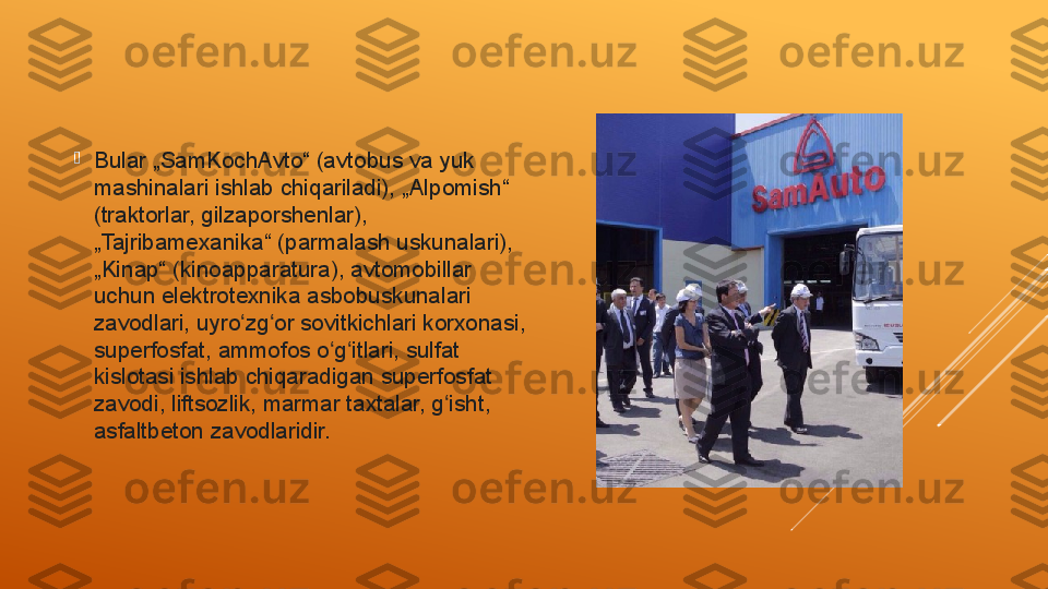 
Bular „SamKochAvto“ (avtobus va yuk 
mashinalari ishlab chiqariladi), „Alpomish“ 
(traktorlar, gilzaporshenlar), 
„Tajribamexanika“ (parmalash uskunalari), 
„Kinap“ (kinoapparatura), avtomobillar 
uchun elektrotexnika asbobuskunalari 
zavodlari, uyro zg or sovitkichlari korxonasi, ʻ ʻ
superfosfat, ammofos o g itlari, sulfat 	
ʻ ʻ
kislotasi ishlab chiqaradigan superfosfat 
zavodi, liftsozlik, marmar taxtalar, g isht, 	
ʻ
asfaltbeton zavodlaridir. 