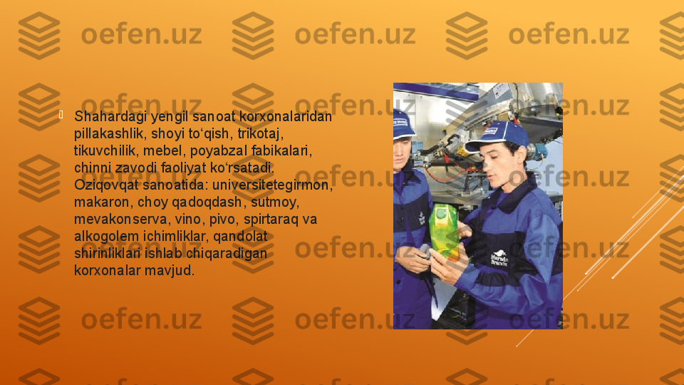 
Shahardagi yengil sanoat korxonalaridan 
pillakashlik, shoyi to qish, trikotaj, ʻ
tikuvchilik, mebel, poyabzal fabikalari, 
chinni zavodi faoliyat ko rsatadi. 	
ʻ
Oziqovqat sanoatida: universitetegirmon, 
makaron, choy qadoqdash, sutmoy, 
mevakonserva, vino, pivo, spirtaraq va 
alkogolem ichimliklar, qandolat 
shirinliklari ishlab chiqaradigan 
korxonalar mavjud. 